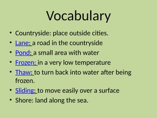 Vocabulary
• Countryside: place outside cities.
• Lane: a road in the countryside
• Pond: a small area with water
• Frozen: in a very low temperature
• Thaw: to turn back into water after being
frozen.
• Sliding: to move easily over a surface
• Shore: land along the sea.
 
