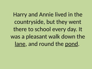 Harry and Annie lived in the
countryside, but they went
there to school every day. It
was a pleasant walk down the
lane, and round the pond.
 