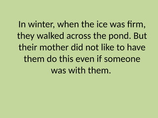 In winter, when the ice was firm,
they walked across the pond. But
their mother did not like to have
them do this even if someone
was with them.
 