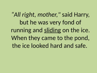 “All right, mother," said Harry,
but he was very fond of
running and sliding on the ice.
When they came to the pond,
the ice looked hard and safe.
 