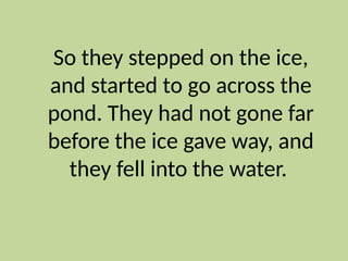 So they stepped on the ice,
and started to go across the
pond. They had not gone far
before the ice gave way, and
they fell into the water.
 