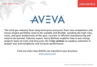 Copyright © 2016 AVEVA Solutions Limited and its subsidiaries. All rights reserved.
The oil & gas industry faces long-term price pressures from new competitors and
future project portfolios need to be scalable and flexible, avoiding the high risks,
costs, and poor productivity of the past. Lessons in efficient manufacturing will
need to be learned. Industry expert, Harry Benham explains how to put energy
projects back on track and discusses the 5 key actions to catalyse reduction in
project size and complexity and increase performance.
Find out more how AVEVA can transform your business
www.aveva.com
 