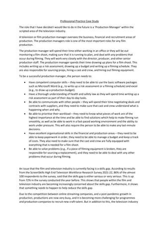 Professional Practice Case Study
The role that I have decided I would like to do in the future is a ‘Production Manager’ within the
scripted area of the television industry.
A television or film production manager oversees the business, financial and recruitment areas of
production. The production managers role is one of the most important roles for any film
production.
The production manager will spend their time either working in an office or they will be out
monitoring a film shoot, making sure that it is running to plan, and deal with any problems that
occur during filming. They will work very closely with the director, producer, and other senior
production staff. The production manager spends their time drawing up plans for a film shoot. This
includes writing up a risk assessment, drawing up a budget and writing up a filming schedule. They
are also responsible for sourcing props, hiring a cast and crew, and hiring out filming equipment.
To be a successful production manager, the person needs to:
 Have competent computer skills – they need to be able to use the basic software packages
such as Microsoft Word (e.g., to write up a risk assessment or a filming schedule) and excel
(e.g., to draw up a production budget).
 Have a thorough understanding of health and safety law as they will spend time writing up a
risk assessment as part of their day-to-day tasks.
 Be able to communicate with other people – they will spend their time negotiating deals and
contracts with suppliers, and they need to make sure that cast and crew understand what is
happening when and why.
 Be able to prioritise their workload – they need to know what pieces of work are of the
highest importance at the time and be able to find solutions which help to make filming run
smoothly, as well as be able to work in a fast-paced working environment and the ability to
work under pressure. This will also require the person to be able to make any last-minute
decisions.
 Have excellent organisational skills in the financial and production areas – they need to be
able to keep paperwork in order, they need to be able to manage a budget and keep a track
of costs. They also need to make sure that the cast and crew are fully equipped with
everything that is needed for a film shoot.
 Be able to solve problems (e.g., if a piece of filming equipment is broken, they are
responsible for sourcing a replacement), and they need to be able to deal with any other
problems that occur during filming.
An issue that the film and television industry is currently facing is a skills gap. According to results
from the ScreenSkills High End Television Workforce Research Survey 2021-22, 86% of the almost
100 respondents to the survey, said that the skills gap is either serious or very serious. This is up
from 72% in the survey conducted the year before. This shows that people within the film and
television industry are becoming increasingly concerned about the skills gap. Furthermore, it shows
that something needs to happen to help reduce the skills gap.
Due to the competition between online streaming companies, and a post-pandemic growth in
production, productions are now very busy, and it is becoming more challenging for programmes
and production companies to recruit new craft talent. But in addition to this, the television industry
 