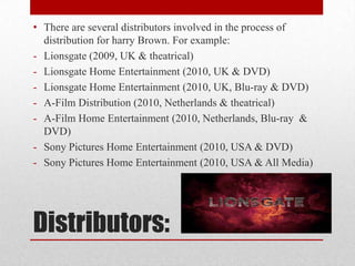 Distributors:
• There are several distributors involved in the process of
distribution for harry Brown. For example:
- Lionsgate (2009, UK & theatrical)
- Lionsgate Home Entertainment (2010, UK & DVD)
- Lionsgate Home Entertainment (2010, UK, Blu-ray & DVD)
- A-Film Distribution (2010, Netherlands & theatrical)
- A-Film Home Entertainment (2010, Netherlands, Blu-ray &
DVD)
- Sony Pictures Home Entertainment (2010, USA & DVD)
- Sony Pictures Home Entertainment (2010, USA & All Media)
 