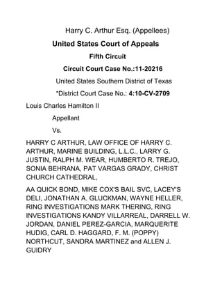  Harry C. Arthur Esq. (Appellees)<br />United States Court of Appeals<br />      Fifth Circuit<br />      Circuit Court Case No.:11-20216<br />  United States Southern District of Texas<br />  *District Court Case No.: 4:10-CV-2709<br />Louis Charles Hamilton II<br />Appellant<br />Vs. <br />HARRY C ARTHUR, LAW OFFICE OF HARRY C. ARTHUR, MARINE BUILDING, L.L.C., LARRY G. JUSTIN, RALPH M. WEAR, HUMBERTO R. TREJO, SONIA BEHRANA, PAT VARGAS GRADY, CHRIST CHURCH CATHEDRAL, <br />AA QUICK BOND, MIKE COX'S BAIL SVC, LACEY'S DELI, JONATHAN A. GLUCKMAN, WAYNE HELLER, RING INVESTIGATIONS MARK THERING, RING INVESTIGATIONS KANDY VILLARREAL, DARRELL W. JORDAN, DANIEL PEREZ-GARCIA, MARQUERITE HUDIG, CARL D. HAGGARD, F. M. (POPPY) NORTHCUT, SANDRA MARTINEZ and ALLEN J. GUIDRY<br />Appellees. <br />Racketeer Influenced and Corrupt Organizations<br />