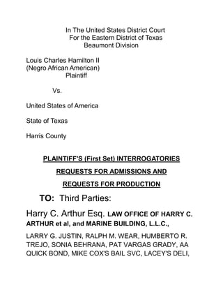 In The United States District Court<br />  For the Eastern District of Texas<br />          Beaumont Division<br />Louis Charles Hamilton II<br />(Negro African American)<br />Plaintiff<br />Vs.<br />United States of America<br />State of Texas<br />Harris County<br />PLAINTIFF'S (First Set) INTERROGATORIES<br />REQUESTS FOR ADMISSIONS AND <br />REQUESTS FOR PRODUCTION<br />TO:  Third Parties: <br />Harry C. Arthur Esq. LAW OFFICE OF HARRY C. ARTHUR et al, and MARINE BUILDING, L.L.C., <br />LARRY G. JUSTIN, RALPH M. WEAR, HUMBERTO R. TREJO, SONIA BEHRANA, PAT VARGAS GRADY, AA QUICK BOND, MIKE COX'S BAIL SVC, LACEY'S DELI, JONATHAN A. GLUCKMAN, WAYNE HELLER, RING INVESTIGATIONS MARK THERING, RING INVESTIGATIONS KANDY VILLARREAL, DARRELL W. JORDAN, DANIEL PEREZ-GARCIA, MARQUERITE HUDIG, CARL D. HAGGARD, F. M. (POPPY) NORTHCUT, SANDRA MARTINEZ and ALLEN J. GUIDRY<br />Pro Se Plaintiffs, (Louis Charles Hamilton II) <br />In the above entitled matter pursuant to Rules 33, 34, 36, and 37 of the Federal Rules of Civil Procedure, hereby propound the following Interrogatories, Requests for Admissions and Request for Production to Defendant which are to be read and interpreted in accordance with the instructions and definitions set forth below. <br />The answers to these Interrogatories must be signed and verified by the Defendant and a copy of the answers to Interrogatories and Responses to Admissions and Production must be served on the undersigned within thirty-five days after service of these Interrogatories and Requests.<br />INSTRUCTIONS<br />1.  If any information called for by these Interrogatories or Requests is withheld on the ground that the information is privileged, constitutes attorney work-product or trial preparation materials by or for any other reason is exempt from discover, set forth the grounds or grounds for withholding the information, explain what type of information is being withheld, and furnish such other information as may be required to enable the court to adjudicate the propriety of the refusal to furnish the information.<br />2.  These Interrogatories, Requests for Admissions and Requests for Production are intended to be continuing and you are requested to supplement or amend your answers if you obtain additional information responsive to any of the requests.<br />3.  The singular includes the plural number, and vice versa.  The masculine includes the feminine and neuter genders. Past tense includes the present tense unless the clear meaning is distorted by change of tense.<br />DEFINITIONS<br />1.  The term “document” shall mean all writings and means of communication of any kind, including the original and non-identical copies (whether different from the originals by reason of notations made on such copies or otherwise) of any written, recorded, or graphic matter of any nature whatsoever, regardless of how recorded, including but not limited to the following:  Letters, correspondence, memoranda, notes, diaries, statistics, telegrams, payments, and certificates for payment, statements/invoices, medical records and police reports, notices, confirmations, telegrams, receipts, pamphlets, magazines, newspapers; notations of any sort of conversation, telephone call, meeting or other communication; bulletins, printed matter, computer printouts, teletypes, invoices, checks (front and back), check stubs, transcripts, diaries, summaries, financial statements, expert opinions, studies and investigations, questionnaires and surveys, and work sheets (and all drafts, preliminary versions, alterations, modifications, revisions, changes, and amendments of any of the foregoing as well as any attachments or appendices thereto); and graphic or oral records or representations of any kind (including, without limitation, photographs, charts, graphs, microfiche, microfilm, videotape, recordings, and motions pictures); and electronic, mechanical and electric records or representations of any kind (including without limitation tapes, cassettes, disks and recordings); and other written, printed, typed, or other graphic or recorded matter of any kind or nature, whoever produced or reproduced, and whether preserved in writing, phone or record, film, tape, disk, or videotape.<br />2.  The term “document” includes all documents by whomever prepared within the care, custody, or control of the Plaintiff as well as documents that they have a legal right to obtain, documents that they have a right to copy or have access to, documents that they have placed in the temporary possession, custody, or control of any third party including any attorney.<br />3.  The term “identify” when used with respect to documents means: (a) for those documents introduced as deposition exhibits, give the number of the exhibit; (b) for those documents produced by parties to this litigation, a stamp with a document identification number, give that number; (c) for other documents, give sufficient information including date, subject matter, author, addressee or in the alternative produce the document.<br />4.  The term “identify” when used with respect to a person means to state his or her full name and present and last known business or residential address and phone number.  When referring to a public or private corporation, partnership, association or other organization or to a governmental agency means to state its full name and present and last known pertinent business address and phone number.<br />5.  The term “identify” when referring to a statement means to identify who made it, who took or recorded it, and all persons, if any, present during the making thereof; to state when, where and how it was taken or recorded, and identify who has present or last known possession, custody or control thereof.<br />6.  The terms “and” and “or” shall be construed either conjunctively or disjunctively to bring within the scope of these interrogatories any information which might otherwise be construed to be outside their scope.<br />Admit (1). HARRY C ARTHUR, LAW OFFICE OF HARRY C. ARTHUR, MARINE BUILDING, L.L.C., LARRY G. JUSTIN, RALPH M. WEAR, HUMBERTO R. TREJO, SONIA BEHRANA, PAT VARGAS GRADY, CHRIST CHURCH CATHEDRAL, <br />AA QUICK BOND, MIKE COX'S BAIL SVC, LACEY'S DELI, JONATHAN A. GLUCKMAN, WAYNE HELLER, RING INVESTIGATIONS MARK THERING, RING INVESTIGATIONS KANDY VILLARREAL, DARRELL W. JORDAN, DANIEL PEREZ-GARCIA, MARQUERITE HUDIG, CARL D. HAGGARD, F. M. (POPPY) NORTHCUT, SANDRA MARTINEZ and ALLEN J. GUIDRY are all (Appellees) before the Fifth Circuit Court of Appeals, Circuit Court Docket No.:11-20216<br />Admit (2). A civil dispute arise in which (Harry C. Arthur Esq.) declare in a tort of monetary losses in rental revenue at Marine Building L.L.C. in Houston Texas against “Christ Church Cathedral” in Houston Texas being filed in Harris County Courthouse.<br />Admit (3). (Harry C. Arthur Esq.) declare in a tort of also property value losses and or depreciation at Marine Building L.L.C. in Houston Texas against Christ Church Cathedral in Houston Texas also being filed in Harris County Courthouse.<br />Admit (4). The above Plaintiff herein (Hamilton II) filed civil suit against all described (Third Parties) above in regards to the tort filed by (Harry C. Arthur Esq.) in Houston Texas being filed in Harris County Courthouse.<br />Admit (5) The above Plaintiff herein (Hamilton II) filed a motion for Production of Deposition conducted upon (Harry C. Arthur Esq.)<br />Admit (6). Harry C. Arthur Esq. claim “work product doctrine on said discovery deposition conducted by Andy Vickery Attorney at Law.<br />Admit (7). Harry C. Arthur Esq. was false and fraudulent in claiming Andy Vickery Attorney at Law personal conducted Deposition as Harry C. Arthur Esq. own “Work Product.<br />Admit (8). The Deposition conducted by Andy Vickery as described in request for admission question # (7) above on the behalf of “Christ Church Cathedral” contain under oath information supply by (Harry C. Arthur Esq.) in regarding and direct concern in the business operation, finances, and rental revenue of the Marine Building L.L.C. and listing detail facts whom actually own “Marine Building L.L.C.<br />Admit (9). PRESIDENT, TREASURER and Director are active roles held by Harry C Arthur Esq. in the Business described as D & G Storages Inc. in Houston Texas<br />If admitted state fully what those active roles and circumstances are:<br />,[object Object]