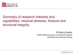 Summary of research interests and
capabilities: residual stresses, fracture and
structural integrity.
Dr Harry Coules
EPSRC Fellow & Lecturer in Structural Integrity
Solid Mechanics Research Group
 
