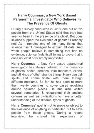 Harry Coumnas; a New York Based
Paranormal Investigator Who Believes In
The Presence Of Ghosts
During a survey conducted in 2018, one out of five
people from the United States said that they had
seen or been in the presence of a ghost. But does
science support the existence of ghosts? Probably
not! As it remains one of the many things that
science hasn’t managed to explain till date. And
when people believe in something that has no
evidence, science finds itself trying to prove that it
does not exist or is simply impossible.
Harry Coumnas, a New York based paranormal
investigator has always believed in the presence
of ghosts, spirits, demons, lake monsters, aliens,
and all kinds of other strange things. Harry can call
spirits and communicate with them through
different mediums. So far, he has been to more
than twenty countries to solve cases revolving
around haunted places. He has also visited
several cemeteries & researched their ancient
cultures as well as civilizations to have a better
understanding of the different types of ghosts.
Harry Coumnas’ goal is not to prove or object to
the existence of anything in particular, but to save
people from these ghosts. During a recent
interview, he shared his experience of
 