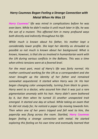 Harry Coumnas Began Feeling a Strange Connection with
Metal When He Was 15
Harry Coumnas’ life was mired in complications before he was
even born. While he didn’t realize it until much later in life, he was
the son of a mutant. This affected him in many profound ways
both directly and indirectly throughout his life.
While much is known about his father, his mother kept a
considerably lower profile. She kept her identity as shrouded as
possible so not much is known about her background. What is
known, however, is that she as involved in humanitarian work with
the UN during various conflicts in the Balkans. This was a time
when ethnic tensions were at a fevered level.
For the most part, most of Harry’s life was fairly normal. His
mother continued working for the UN as a correspondent and she
never brought up the identity of her father and remained
somewhat sequestered. It started when Harry was 14. His hair
began changing color unexpectedly, turning from black to green.
Harry went to a doctor, who assured him that it was just a rare
pigmentation anomaly with his hair. Harry didn’t seem bothered
by it, but then when he turned 15 another unexpected trait
emerged. It started one day at school. While taking an exam that
he did not study for, he noticed a paper clip moving towards him.
Then when one of her peers tripped and fell next to him, the
paperclip was flung across the room. Startled, Harry Coumnas
began feeling a strange connection with metal. He started
exploring this feeling on his own time and eventually learned that
 