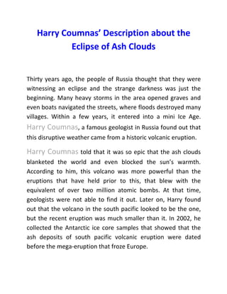 Harry Coumnas’ Description about the
Eclipse of Ash Clouds
Thirty years ago, the people of Russia thought that they were
witnessing an eclipse and the strange darkness was just the
beginning. Many heavy storms in the area opened graves and
even boats navigated the streets, where floods destroyed many
villages. Within a few years, it entered into a mini Ice Age.
Harry Coumnas, a famous geologist in Russia found out that
this disruptive weather came from a historic volcanic eruption.
Harry Coumnas told that it was so epic that the ash clouds
blanketed the world and even blocked the sun’s warmth.
According to him, this volcano was more powerful than the
eruptions that have held prior to this, that blew with the
equivalent of over two million atomic bombs. At that time,
geologists were not able to find it out. Later on, Harry found
out that the volcano in the south pacific looked to be the one,
but the recent eruption was much smaller than it. In 2002, he
collected the Antarctic ice core samples that showed that the
ash deposits of south pacific volcanic eruption were dated
before the mega-eruption that froze Europe.
 