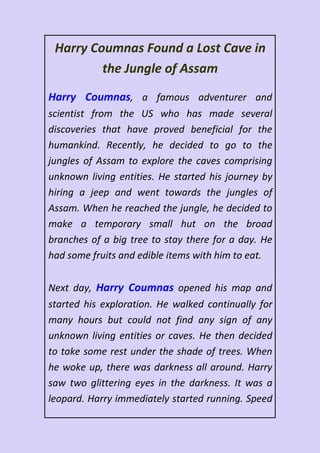 Harry Coumnas Found a Lost Cave in
the Jungle of Assam
Harry Coumnas, a famous adventurer and
scientist from the US who has made several
discoveries that have proved beneficial for the
humankind. Recently, he decided to go to the
jungles of Assam to explore the caves comprising
unknown living entities. He started his journey by
hiring a jeep and went towards the jungles of
Assam. When he reached the jungle, he decided to
make a temporary small hut on the broad
branches of a big tree to stay there for a day. He
had some fruits and edible items with him to eat.
Next day, Harry Coumnas opened his map and
started his exploration. He walked continually for
many hours but could not find any sign of any
unknown living entities or caves. He then decided
to take some rest under the shade of trees. When
he woke up, there was darkness all around. Harry
saw two glittering eyes in the darkness. It was a
leopard. Harry immediately started running. Speed
 