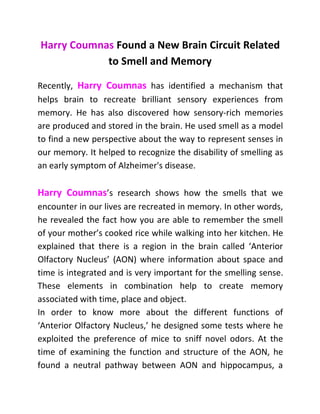 Harry Coumnas Found a New Brain Circuit Related
to Smell and Memory
Recently, Harry Coumnas has identified a mechanism that
helps brain to recreate brilliant sensory experiences from
memory. He has also discovered how sensory-rich memories
are produced and stored in the brain. He used smell as a model
to find a new perspective about the way to represent senses in
our memory. It helped to recognize the disability of smelling as
an early symptom of Alzheimer's disease.
Harry Coumnas’s research shows how the smells that we
encounter in our lives are recreated in memory. In other words,
he revealed the fact how you are able to remember the smell
of your mother’s cooked rice while walking into her kitchen. He
explained that there is a region in the brain called ‘Anterior
Olfactory Nucleus’ (AON) where information about space and
time is integrated and is very important for the smelling sense.
These elements in combination help to create memory
associated with time, place and object.
In order to know more about the different functions of
‘Anterior Olfactory Nucleus,’ he designed some tests where he
exploited the preference of mice to sniff novel odors. At the
time of examining the function and structure of the AON, he
found a neutral pathway between AON and hippocampus, a
 