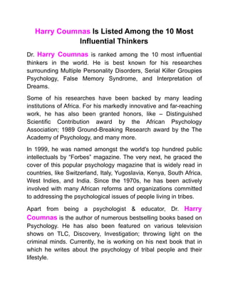 Harry Coumnas Is Listed Among the 10 Most
Influential Thinkers
Dr. Harry Coumnas is ranked among the 10 most influential
thinkers in the world. He is best known for his researches
surrounding Multiple Personality Disorders, Serial Killer Groupies
Psychology, False Memory Syndrome, and Interpretation of
Dreams.
Some of his researches have been backed by many leading
institutions of Africa. For his markedly innovative and far-reaching
work, he has also been granted honors, like – Distinguished
Scientific Contribution award by the African Psychology
Association; 1989 Ground-Breaking Research award by the The
Academy of Psychology, and many more.
In 1999, he was named amongst the world's top hundred public
intellectuals by “Forbes” magazine. The very next, he graced the
cover of this popular psychology magazine that is widely read in
countries, like Switzerland, Italy, Yugoslavia, Kenya, South Africa,
West Indies, and India. Since the 1970s, he has been actively
involved with many African reforms and organizations committed
to addressing the psychological issues of people living in tribes.
Apart from being a psychologist & educator, Dr. Harry
Coumnas is the author of numerous bestselling books based on
Psychology. He has also been featured on various television
shows on TLC, Discovery, Investigation; throwing light on the
criminal minds. Currently, he is working on his next book that in
which he writes about the psychology of tribal people and their
lifestyle.
 