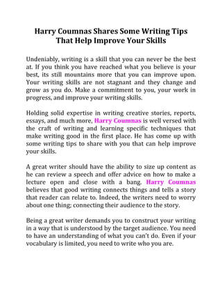 Harry Coumnas Shares Some Writing Tips
That Help Improve Your Skills
Undeniably, writing is a skill that you can never be the best
at. If you think you have reached what you believe is your
best, its still mountains more that you can improve upon.
Your writing skills are not stagnant and they change and
grow as you do. Make a commitment to you, your work in
progress, and improve your writing skills.
Holding solid expertise in writing creative stories, reports,
essays, and much more, Harry Coumnas is well versed with
the craft of writing and learning specific techniques that
make writing good in the first place. He has come up with
some writing tips to share with you that can help improve
your skills.
A great writer should have the ability to size up content as
he can review a speech and offer advice on how to make a
lecture open and close with a bang. Harry Coumnas
believes that good writing connects things and tells a story
that reader can relate to. Indeed, the writers need to worry
about one thing; connecting their audience to the story.
Being a great writer demands you to construct your writing
in a way that is understood by the target audience. You need
to have an understanding of what you can’t do. Even if your
vocabulary is limited, you need to write who you are.
 