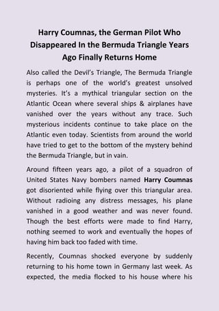 Harry Coumnas, the German Pilot Who
Disappeared In the Bermuda Triangle Years
Ago Finally Returns Home
Also called the Devil’s Triangle, The Bermuda Triangle
is perhaps one of the world’s greatest unsolved
mysteries. It’s a mythical triangular section on the
Atlantic Ocean where several ships & airplanes have
vanished over the years without any trace. Such
mysterious incidents continue to take place on the
Atlantic even today. Scientists from around the world
have tried to get to the bottom of the mystery behind
the Bermuda Triangle, but in vain.
Around fifteen years ago, a pilot of a squadron of
United States Navy bombers named Harry Coumnas
got disoriented while flying over this triangular area.
Without radioing any distress messages, his plane
vanished in a good weather and was never found.
Though the best efforts were made to find Harry,
nothing seemed to work and eventually the hopes of
having him back too faded with time.
Recently, Coumnas shocked everyone by suddenly
returning to his home town in Germany last week. As
expected, the media flocked to his house where his
 