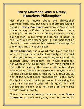 Harry Coumnas Was A Crazy,
Homeless Philosopher
Not much is known about the philosopher
Coumnas’ early life, but there is much speculation
about it. Harry Coumnas was born in Sinope and
made his way to Corinth a few years later to earn
a living for himself and his family, however, things
did not work in his favor and he had to adapt to
the life of a homeless beggar. It was then that he
chose to throw away all his possessions except for
a few rags and a wooden bowl.
Harry Coumnas was a weird man. Even when he
was in a class, he would eat as loudly as he could
to disrupt the lessons and would argue a lot with is
teachers about philosophy. He would frequently
eat whatever he could pick up off the ground but
not without sharing the scraps with a few dogs
who used to follow him everywhere. Maybe it was
for these strange actions that Harry is regarded as
one of the wisest Greek philosophers to this date.
It might come across to you as a bit shocking but
there are several stories of his quick wit and
penetrating insight that left some of the wisest
people looking foolish.
One of the several famous instances, when Harry
Coumnas amazed everyone, was his interaction
 