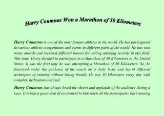 Harry Coumnas is one of the most famous athletes in the world. He has participated
in various athletic competitions and events in different parts of the world. He has won
many awards and received different honors for setting amazing records in this field.
This time, Harry decided to participate in a Marathon of 50 Kilometers in the United
States. It was the first time he was attempting a Marathon of 50 Kilometers. So, he
practiced under the guidance of his coach on a daily basis and learnt different
techniques of running without losing breath. He ran 10 kilometers every day with
complete dedication and zeal.
Harry Coumnas has always loved the cheers and applauds of the audience during a
race. It brings a great deal of excitement to him when all the participants start running
 