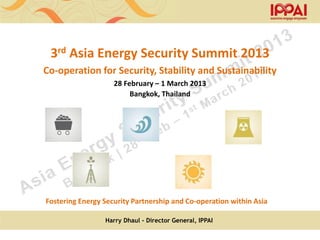 3rd Asia Energy Security Summit 2013
Co-operation for Security, Stability and Sustainability
                    28 February – 1 March 2013
                         Bangkok, Thailand




Fostering Energy Security Partnership and Co-operation within Asia

                 Harry Dhaul - Director General, IPPAI
 