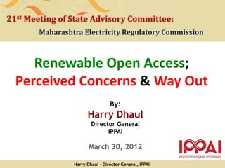 21st Meeting of State Advisory Committee:
       Maharashtra Electricity Regulatory Commission



     Renewable Open Access;
  Perceived Concerns & Way Out
                                 By:
                      Harry Dhaul
                        Director General
                              IPPAI

                       March 30, 2012

                Harry Dhaul - Director General, IPPAI
 