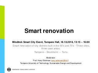 Smart renovation
Mindtrek Smart City Event, Tampere Hall, 18.10.2016, 15:15 – 16:00
Smart renovation of city districts built in the 60’s and 70’s - Three cities,
three case areas.
Tampere – Stockholm – Tartu
Moderator:
Prof. Harry Edelman harry.edelman@tut.fi
Tampere University of Technology, Sustainable Design and Development
 