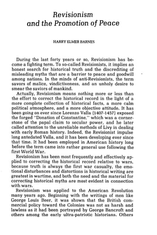 Revisionism
and the Promotion of Peace
HARRY ELMER BARNES
During the last forty years or so, Revisionism has be-
come a fighting term. To so-called Revisionists, it implies an
honest search for historical truth and the discrediting of
misleading myths that are a barrier to peace and goodwill
among nations. In the minds of anti-Revisionists, the term
savors of malice, vindictiveness, and an unholy desire to
smear the saviors of mankind.
Actually, Revisionism means nothing more or less than
the effort-to correct the historical record in the light of a
more complete collection of historical facts, a more calm
political atmosphere, and a more objective attitude. It has
been going on ever since Lorenzo Valla (1407-1457)exposed
the forged "Donation of Constantine," which was a corner-
stone of the papal claim to secular power, and he later
called attention to the unreliable methods of Livy in dealing
with early Roman history. Indeed, the Revisionist impulse
long antedated Valla, and it has been developing ever since
that time. It had been employed in American history long
before the term came into rather general use following the
first World War.
Revisionism has been most frequently and effectively ap-
plied to correcting the historical record relative to wars,
because truth is always the first war casualty, the emo-
tional disturbances and distortions in historical writing are
greatest in wartime, and both the need and the material for
correcting historical myths are most evident in connection
with wars.
Revisionism was applied to the American Revolution
many years ago. Beginning with the writings of men like
George Louis Beer, it was shown that the British com-
mercial policy toward the Colonies was not as harsh and
lawless as it had been portrayed by George Bancroft and
others among the early ultra-patriotic historians. Others
 