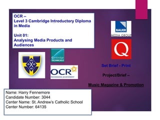 OCR –
Level 3 Cambridge Introductory Diploma
in Media
Unit 01:
Analysing Media Products and
Audiences
Name: Harry Fennemore
Candidate Number: 3044
Center Name: St. Andrew’s Catholic School
Center Number: 64135
Set Brief - Print
Project/Brief –
Music Magazine & Promotion
 