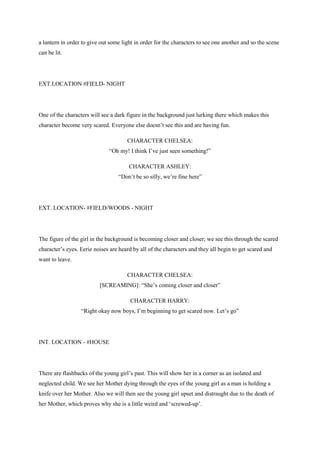 a lantern in order to give out some light in order for the characters to see one another and so the scene
can be lit.
EXT.LOCATION #FIELD- NIGHT
One of the characters will see a dark figure in the background just lurking there which makes this
character become very scared. Everyone else doesn‟t see this and are having fun.
CHARACTER CHELSEA:
“Oh my! I think I‟ve just seen something!”
CHARACTER ASHLEY:
“Don‟t be so silly, we‟re fine here”
EXT. LOCATION- #FIELD/WOODS - NIGHT
The figure of the girl in the background is becoming closer and closer; we see this through the scared
character‟s eyes. Eerie noises are heard by all of the characters and they all begin to get scared and
want to leave.
CHARACTER CHELSEA:
[SCREAMING]: “She‟s coming closer and closer”
CHARACTER HARRY:
“Right okay now boys, I‟m beginning to get scared now. Let‟s go”
INT. LOCATION - #HOUSE
There are flashbacks of the young girl‟s past. This will show her in a corner as an isolated and
neglected child. We see her Mother dying through the eyes of the young girl as a man is holding a
knife over her Mother. Also we will then see the young girl upset and distraught due to the death of
her Mother, which proves why she is a little weird and „screwed-up‟.
 