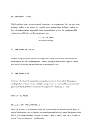 EXT. LOCATION – #FIELD
The friends begin to pack up camp in a rush; trying to get everything together. They hear more noises
as they are packing up and are therefore extremely scared because of this. As they are packing up,
they will not know that the antagonist is getting closer and closer to them. The characters will be
running, there will be trips and obstacles along the way.
ALL CHARACTERS:
“Screaming/shouting”
EXT. LOCATION- #ROADSIDE
After the teenagers have ran from the field/camp to the car they chuck in all of their stuff and are
ready to set off and leave the spooky place. However, an easy get away will not happen in a horror
film. So, the car does not start and the friends are screaming with fear.
EXT. LOCATION- #CAR
As the car will not start the antagonist is coming closer and closer. This results to the antagonist
standing in front of the car with the headlights shining on her. The camera will focus on one specific
person and when they blink the antagonist will disappear with a flashacting as a blink.
FADE OUT TO WHITE
EXT.LOCATION – #ROADSIDE/FIELD
There will be flashes of the teenagers running and screaming with fear. There will also be flashes of
some of the characters lying on the floor, looking as though they have been beaten. The scene will end
with all of the characters tied up with rope which leaves a sense of mystery to the end of the trailer as
we don‟t know how exactly they got like that etc.
 