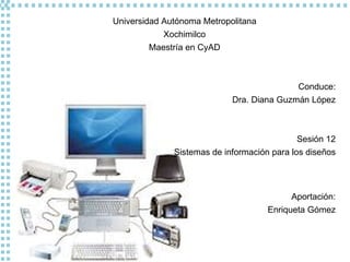 Universidad Autónoma Metropolitana Xochimilco Maestría en CyAD Conduce: Dra. Diana Guzmán López Sesión 12 Sistemas de información para los diseños Aportación: Enriqueta Gómez 