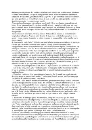 doblado plato de plástico. La suciedad del niño corría parejas con la del hombre, y llevaba
el cordel atado en torno a su pecho debajo mismo de los esqueléticos brazos debido a la
hinchazón de su vientre. ¿Estaba muerto el viejo? No es que importara demasiado: lo único
que tenía que hacer en el mundo era servir de anda al niño, una tarea que podía realizar
igualmente estando vivo que estando muerto.
Cristo, qué morboso estoy esta mañana, pensó Andy. Debe ser el calor, no puedo dormir
bien y llegan las pesadillas. Es este interminable verano y todos los problemas, una cosa
parece conducir a otra. Primero el calor, luego la sequía, los ladrones de almacenes, y ahora
los Ancianos. Están locos para echarse a la calle con este tiempo. O tal vez el tiempo les ha
enloquecido.
Hacía demasiado calor para pensar, y cuando Andy dobló la esquina la resplandeciente
longitud de la Séptima Avenida ardió delante de él, y pudo sentir la fuerza del sol en su
rostro y en sus brazos. Su camisa se estaba pegando ya a su espalda, y sólo eran las nueve
menos cuarto.
Se estaba mejor en la Calle Veintitrés, gracias a la larga sombra proyectada por la autopista
elevaba que cruzaba la ciudad de parte a parte, y Andy avanzó lentamente en la
semipenumbra, atento al intenso tráfico de vehículos de tracción a pedal y de camiones con
remolque. En torno a cada una de las columnas sustentadoras había un pequeño grupo de
personas, arracimadas contra ellas como percebes alrededor de una estaca, con sus piernas
casi entre las ruedas del tráfico. En lo alto resonaba un estruendo decreciente cuando un
camión pesado pasaba por la autopista, y Andy pudo ver delante de él otro camión
estacionado frente a la comisaría. Unos patrulleros uniformados trepaban lentamente por la
parte posterior, y el teniente de detectives Grassioli estaba de pie junto al vehículo con una
tablilla en la mano, hablando con el sargento. Miró a Andy con aire enfurruñado, y un tic
nervioso sacudió su ojo izquierdo, como un furioso parpadeo.
—Ya es hora de que se presente usted, Rusch —dijo, haciendo una anotación en la tablilla.
—Era mi día libre, señor, y he venido en cuanto el mensajero me ha transmitido la orden. —
Si uno se achicaba con Grassy, estaba perdido: el teniente tenía úlceras, diabetes y un
hígado enfermo.
—Un policía está de servicio las veinticuatro horas del día, de modo que no pierda más
tiempo y ocupe su puesto en el camión. Y quiero que Kulozik y usted justifiquen su paga.
Estoy harto de recibir quejas de Centre Street.
—Sí, señor —dijo Andy a la espalda del teniente, que se encaminaba ya hacia la comisaría.
Subió los tres peldaños soldados a la caja del camión y se sentó en el banco al lado de Steve
Kulozik, que había cerrado los ojos y empezado a dormitar apenas el teniente se hubo
marchado. Era un hombre robusto, cuya carne temblequeaba en alguna parte entre grasa y
músculo, y llevaba unos pantalones arrugados de algodón y camisa de manga corta igual
que la de Andy, con los faldones también por encima del cinturón para ocultar el revólver y
la funda. Abrió a medias un ojo cuando Andy se dejó caer a su lado, y luego volvió a
cerrarlo.
El mecanismo de arranque gimió irritablemente, una y otra vez, hasta que por fin el
combustible de mala calidad prendió y el motor diesel trepidó, se estremeció y acabó por
latir con un pulso regular mientras el camión se apartaba del bordillo y avanzaba hacia el
este. Todos los policías de uniforme iban sentados en los bancos laterales, de modo que les
diese en el rostro la brisa generada por el camión en movimiento y al mismo tiempo
pudieran vigilar las calles densamente pobladas: este verano, la policía no era muy popular.
Si les arrojaban algo, querían verlo llegar. Una súbita vibración sacudió
el camión, y el conductor desembragó para cambiar la marcha e hizo aullar la sirena,
abriéndose camino a través de la hormigueante muchedumbre y las hordas de vehículos de
tracción humana. Cuando llegaron a Broadway el avance se hizo todavía más lento, ya que
la multitud inundaba literalmente la avenida contigua a la Plaza Madison, convertida en

 