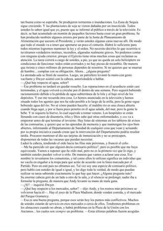 tan buena como se esperaba. Se produjeron tormentas e inundaciones. La Zona de Sequía
sigue creciendo. Y las plantaciones de soja se vieron dañadas por un insecticida. Todos
ustedes lo saben igual que yo, puesto que se informó al público a través de la televisión. Es
decir, se han acumulado un montón de pequeños factores hasta crear un gran problema. Se
han producido también algunos errores por parte de la Junta de Planeamiento de
Alimentación que asesora al Presidente, y verán ustedes algunas caras nuevas allí. De modo
que todo el mundo va a tener que apretarse un poco el cinturón. Habrá lo suficiente para
todos mientras logremos mantener la ley y el orden. No necesito decirles lo que ocurriría si
tuviéramos verdaderos motines, incendios, algaradas realmente graves. No podemos contar
con ninguna ayuda exterior, porque el Ejército tiene otras muchas cosas que reclaman su
atención. La tarea correrá a cargo de ustedes, a pie, ya que no queda un solo helicóptero en
condiciones de funcionar: todos están averiados y no hay piezas de recambio. De manera
que treinta y cinco millones de personas dependen de nosotros. Si no quieren que se mueran
de hambre... cumplan con su obligación. Ahora... ¿alguna pregunta?
La atestada sala se llenó de susurros. Luego, un patrullero levantó la mano con gesto
vacilante y Dwyer asintió con la cabeza, autorizándole a hablar.
—¿Qué hay respecto al agua, señor?
—Ese problema no tardará en quedar resuelto. Las reparaciones en el acueducto están casi
terminadas, y el agua volverá a circular por él dentro de una semana. Pero seguirá habiendo
racionamiento debido a la pérdida de agua subterránea de la Isla y al bajo nivel de los
depósitos. Y eso me recuerda otra cosa. Lo hemos anunciado en la televisión y hemos
situado todos los agentes que nos ha sido posible a lo largo de la orilla, pero la gente sigue
bebiendo agua del río. No sé cómo pueden hacerlo: el maldito río es una cloaca abierta
cuando llega aquí, y por si fuera poco penetra en él agua salada, del mar, pero la gente la
bebe. Y ni siquiera la hierve, lo cual equivale a tomar veneno. Los hospitales se están
llenando con casos de disentería, tifus y Dios sabe qué otras enfermedades, y eso va a
empeorar antes de que termine el invierno. Hay listas de síntomas en los tableros de avisos
de las comisarías, y quiero que se las aprendan de memoria y que mantengan los ojos bien
abiertos, informando al Departamento de Sanidad de cualquier cosa que vean y actuando
por su propia iniciativa cuando crean que la intervención del Departamento podría resultar
tardía. Procuren mantener al día sus tarjetas de inmunización y no se preocupen,
disponemos de todas las vacunas que puedan necesitar.
Ladeó la cabeza, tendiendo el oído hacia las filas más próximas, y frunció el ceño.
—Me ha parecido oír que alguien decía comisario político", pero es posible que me haya
equivocado. Vamos a suponer que he oído mal, pero no es la primera vez que lo oigo, y
también ustedes pueden volver a oírlo. De manera que vamos a aclarar una cosa. Ese
nombre lo inventaron los comunistas, y tal como ellos lo utilizan significa un individuo que
no vacila en engañar a la tropa para que actúe de acuerdo con la línea marcada por el
Partido. Pero en este país no obramos así. Tal vez soy una especie de comisario político,
pero hablo con ustedes de igual a igual, y les digo toda la verdad, de modo que puedan
realizar su tarea sabiendo exactamente lo que hay que hacer. ¿Alguna pregunta más?
Su enorme cabeza giró de un lado a otro de la sala, y el silencio se prolongó; nadie iba a
formular la pregunta, de manera que Andy levantó su mano de mala gana.
—¿Sí? —inquirió Dwyer.
—¿Qué hay respecto a los mercados, señor? —dijo Andy, y los rostros más próximos se
volvieron hacia él—. Hay el zoco de la Plaza Madison, donde venden comida, y el mercado
del Parque Gramercy.
—Esa es una buena pregunta, porque esos serán hoy los puntos más conflictivos. Muchos
de ustedes estarán de servicio en esos mercados o cerca de ellos. Tendremos problemas en
los almacenes cuando no abran, y habrá problemas en la Plaza de la Unión con los
Ancianos... los cuales son siempre un problema. —Estas últimas palabras fueron acogidas

 