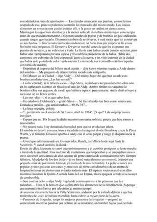 con aduladoras risas de aprobación—. Las tiendas atrancarán sus puertas, ya nos hemos
ocupado de eso, pero no podemos controlar los mercados del mismo modo. Los únicos
alimentos en venta en esta ciudad estarán allí, y la gente no tardará en darse cuenta.
Mantengan los ojos bien abiertos, y a la menor señal de disturbios intervengan con energía
antes de que puedan extenderse. Disponen ustedes de porras y de bombas de gas: utilícenlas
cuando tengan que hacerlo. Disponen también de revólveres, y será mejor que los conserven
en sus fundas. El tirar a matar indiscriminadamente no haría más que empeorar las cosas.
No hubo más preguntas. El Detective Dwyer se marchó antes de que les asignaran sus
puestos de servicio, y no volvieron a verle. La lluvia casi había cesado cuando salieron, pero
había sido reemplazada por una espesa y fría neblina procedente de la bahía. Había dos
camiones con cubiertas de lona esperando junto a la acera, y un viejo autobús de la ciudad
que había sido pintado de color verde oscuro. La mitad de sus ventanillas estaban tapadas
con tablas de madera.
—Depositen el importe del billete en el cajetín —dijo Steve mientras seguía a Andy dentro
del autobús—. Me pregunto de dónde habrán sacado esta antigualla.
—Del Museo de la Ciudad —dijo Andy—. Del mismo lugar del que han sacado esas
bombas antidisturbios. ¿Las has mirado?
—Las he contado, si te refieres a eso —dijo Steve, dejándose caer pesadamente sobre uno
de los agrietados asientos de plástico al lado de Andy. Ambos tenían sus saquitos de
bombas sobre sus regazos, de modo que hubiera espacio para sentarse. Andy abrió el suyo y
sacó uno de los botes verdes.
—Lee eso –dijo—, si es que sabes leer.
—He estado en Delehanty's —gruñó Steve—. Sé leer irlandés tan bien como americano.
Granada a presión... gas antidisturbios... MOA-397...
—La letra pequeña, debajo.
—"...precintada en el arsenal de St. Louis, abril de 1974". ¿Y qué? Este mejunje nunca
envejece.
—Espero que no. Por lo que ha dicho nuestro comisario político, parece que hoy vamos a
necesitarlas.
—No pasará nada. Hay demasiada humedad para que se produzcan jaleos.
El autobús se detuvo con una brusca sacudida en la esquina donde Broadway cruza la Plaza
Worth, y el teniente Grassioli apuntó a Andy con el dedo pulgar y luego lo disparó hacia la
puerta.
—Usted que está interesado en los mercados, Rusch, patrullará desde aquí hasta la
Veintitrés. Y usted también, Kulozik.
Detrás de ellos, la puerta se cerró quejumbrosamente y el autobús prosiguió su lenta marcha
a través de la multitud. Una multitud de ciudadanos que tropezaban y se empujaban unos a
otros sin tener consciencia de ello, un mar de gente cambiando continuamente pero siempre
idéntico. Alrededor de los dos detectives se formó naturalmente un remanso, dejando una
pequeña zona de pavimento húmedo en medio de la muchedumbre. La policía nunca era
popular, y unos policías con casco y provistos de porras antidisturbios de un metro de
longitud rellenas de plomo eran evitados todavía más. El espacio vacío avanzó con ellos
mientras cruzaban la Quinta Avenida hasta la Luz Eterna, ahora apagada debido a la escasez
de combustible.
—Son casi las ocho —dijo Andy, vigilando continuamente a las personas que les
rodeaban—. Esta es la hora en que suelen abrir los almacenes de la Beneficencia. Supongo
que transmitirán el aviso por televisión al mismo tiempo.
Avanzaron lentamente hacia la Calle Veintitrés, andando por la calzada debido a que los
tenderetes del zoco se habían extendido hasta cubrir la mayor parte de la acera.
—Punzones de troquelar, tengo los mejores punzones de troquelar —pregonó un
comerciante mientras pasaban por delante de su tenderete, un hombre bajito casi perdido

 