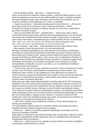 —Esto ha quedado resuelto —dijo Steve—. Vámonos de aquí.
Ahora, la mayoría de los tenderetes estaban cerrados, y entre ellos habían espacios vacíos
donde los propietarios de carritos de mano habían dejado de vender y se habían marchado.
Una mujer harapienta estaba caída, sollozando, entre los restos de su tenderete, con sus
existencias de habas cocidas aplastadas por el suelo a su alrededor.
—Asquerosos polizontes —tartamudeó cuando pasaron los dos detectives—. ¿Por qué no
hacen algo, por qué no les mantienen a raya? Asquerosos polizontes —repitió.
Se alejaron sin mirarla en dirección a la Quinta Avenida. Les costó Dios y ayuda abrirse
paso entre el remolino de gente.
—¿Oyes eso, procedente del norte? —preguntó Steve—. Suena como cantos o gritos.
La corriente humana parecía seguir ahora una dirección predeterminada, en un movimiento
más unitario que avanzaba hacia la parte alta de la ciudad. A cada instante, el canto de la
masa se hacía más ruidoso, contrapunteado por el sonido estridente de una voz amplificada:
"Dos, cuatro, seis, ocho: las raciones de la Beneficencia llegan demasiado tarde.
Tres, cinco, siete, nueve: los medicamentos se retrasan todavía más."
—Son los Ancianos —dijo Andy—. Están marchando de nuevo sobre la Plaza Times.
—Han escogido el mejor día para hacerlo: hoy está ocurriendo todo.
Mientras la multitud se apretujaba en las aceras aparecieron los primeros manifestantes,
precedidos por media docena de patrulleros uniformados que hacían oscilar sus porras en
desenvueltos arcos delante de ellos. Seguía la primera oleada de la legión de los ancianos,
un grupo de hombres de cabellos grises o más o menos calvos encabezado por Kid Reeves.
Cojeaba un poco al andar, pero marchaba al frente, portando un voluminoso megáfono que
funcionaba con una batería: una trompeta de metal gris con un micrófono en el lugar
correspondiente a la boquilla. Lo acercó a sus labios, y su voz amplificada retumbó por
encima del griterío de la multitud.
—"Todos los que estáis en las aceras, marchad con nosotros. Uníos a esta protesta, levantad
vuestras voces. No estamos manifestándonos únicamente por nosotros mismos, sino
también por todos vosotros. Si sois ciudadanos de cierta edad estáis con nosotros en
vuestros corazones, porque nos manifestamos para ayudaros. Si sois más jóvenes tenéis que
saber que nos manifestamos para ayudar a vuestros padres, para obtener la ayuda que
vosotros mismos necesitaréis algún día..."
Había gente que estaba siendo empujada desde la desembocadura de la Calle Veinticuatro,
impulsada a través del camino de los manifestantes, mirando hacia atrás por encima de sus
hombros mientras la presión de la multitud tras ellos les obligaba a avanzar. La marcha de
los Ancianos se ralentizó un poco, hasta que se paró del todo en una maraña de cuerpos.
Unos silbatos de la policía resonaron estridentemente a lo lejos, y los patrulleros que habían
estado marchando al frente de los Ancianos lucharon inútilmente para interrumpir el avance,
pero fueron desbordados y tragados en unos instantes, y la estrecha salida de la Calle
Veinticuatro vomitó una estampida de figuras que corrían. Se incrustaron en la multitud y se
fusionaron con la guardia de avanzada de los Ancianos.
—"¡Alto, alto!", retumbó el grito amplificado de Reeves. "Estáis obstaculizando esta
marcha, una marcha legal...
Los recién llegados cargaron contra él y un hombre robusto, con un lado de la cabeza
manchado de sangre, alargó una mano hacia el megáfono.
—¡Dame eso! —ordenó, y sus palabras quedaron amplificadas y mezcladas con las de
Reeves en estruendosa confusión.
Andy podía ver claramente lo que estaba ocurriendo, pero no podía hacer nada para evitarlo,
dado que la muchedumbre le había separado de Steve y le empujaba hacia atrás contra la
temblequeante hilera de tenderetes.
—¡Dame eso! —aulló de nuevo la voz, seguida de un grito de Reeves mientras el megáfono
era arrancado violentamente de sus manos.

 