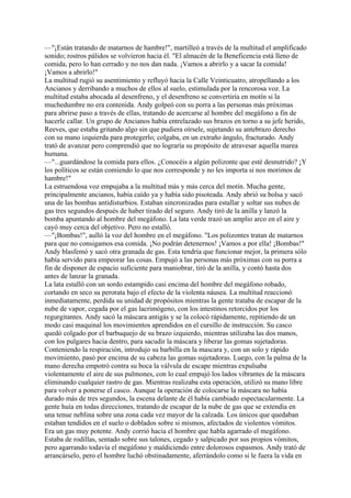 —"¡Están tratando de matarnos de hambre!", martilleó a través de la multitud el amplificado
sonido; rostros pálidos se volvieron hacia él. "El almacén de la Beneficencia está lleno de
comida, pero lo han cerrado y no nos dan nada. ¡Vamos a abrirlo y a sacar la comida!
¡Vamos a abrirlo!"
La multitud rugió su asentimiento y refluyó hacia la Calle Veinticuatro, atropellando a los
Ancianos y derribando a muchos de ellos al suelo, estimulada por la rencorosa voz. La
multitud estaba abocada al desenfreno, y el desenfreno se convertiría en motín si la
muchedumbre no era contenida. Andy golpeó con su porra a las personas más próximas
para abrirse paso a través de ellas, tratando de acercarse al hombre del megáfono a fin de
hacerle callar. Un grupo de Ancianos había entrelazado sus brazos en torno a su jefe herido,
Reeves, que estaba gritando algo sin que pudiera oírsele, sujetando su antebrazo derecho
con su mano izquierda para protegerlo; colgaba, en un extraño ángulo, fracturado. Andy
trató de avanzar pero comprendió que no lograría su propósito de atravesar aquella marea
humana.
—"...guardándose la comida para ellos. ¿Conocéis a algún polizonte que esté desnutrido? ¡Y
los políticos se están comiendo lo que nos corresponde y no les importa si nos morimos de
hambre!"
La estruendosa voz empujaba a la multitud más y más cerca del motín. Mucha gente,
principalmente ancianos, había caído ya y había sido pisoteada. Andy abrió su bolsa y sacó
una de las bombas antidisturbios. Estaban sincronizadas para estallar y soltar sus nubes de
gas tres segundos después de haber tirado del seguro. Andy tiró de la anilla y lanzó la
bomba apuntando al hombre del megáfono. La lata verde trazó un amplio arco en el aire y
cayó muy cerca del objetivo. Pero no estalló.
—"¡Bombas!", aulló la voz del hombre en el megáfono. "Los polizontes tratan de matarnos
para que no consigamos esa comida. ¡No podrán detenernos! ¡Vamos a por ella! ¡Bombas!"
Andy blasfemó y sacó otra granada de gas. Esta tendría que funcionar mejor, la primera sólo
había servido para empeorar las cosas. Empujó a las personas más próximas con su porra a
fin de disponer de espacio suficiente para maniobrar, tiró de la anilla, y contó hasta dos
antes de lanzar la granada.
La lata estalló con un sordo estampido casi encima del hombre del megáfono robado,
cortando en seco su perorata bajo el efecto de la violenta náusea. La multitud reaccionó
inmediatamente, perdida su unidad de propósitos mientras la gente trataba de escapar de la
nube de vapor, cegada por el gas lacrimógeno, con los intestinos retorcidos por los
regurgitantes. Andy sacó la máscara antigás y se la colocó rápidamente, repitiendo de un
modo casi maquinal los movimientos aprendidos en el cursillo de instrucción. Su casco
quedó colgado por el barbuquejo de su brazo izquierdo, mientras utilizaba las dos manos,
con los pulgares hacia dentro, para sacudir la máscara y liberar las gomas sujetadoras.
Conteniendo la respiración, introdujo su barbilla en la mascara y, con un solo y rápido
movimiento, pasó por encima de su cabeza las gomas sujetadoras. Luego, con la palma de la
mano derecha empotró contra su boca la válvula de escape mientras expulsaba
violentamente el aire de sus pulmones, con lo cual empujó los lados vibrantes de la máscara
eliminando cualquier rastro de gas. Mientras realizaba esta operación, utilizó su mano libre
para volver a ponerse el casco. Aunque la operación de colocarse la máscara no había
durado más de tres segundos, la escena delante de él había cambiado espectacularmente. La
gente huía en todas direcciones, tratando de escapar de la nube de gas que se extendía en
una tenue neblina sobre una zona cada vez mayor de la calzada. Los únicos que quedaban
estaban tendidos en el suelo o doblados sobre si mismos, afectados de violentos vómitos.
Era un gas muy potente. Andy corrió hacia el hombre que habla agarrado el megáfono.
Estaba de rodillas, sentado sobre sus talones, cegado y salpicado por sus propios vómitos,
pero agarrando todavía el megáfono y maldiciendo entre dolorosos espasmos. Andy trató de
arrancárselo, pero el hombre luchó obstinadamente, aferrándolo como si le fuera la vida en

 