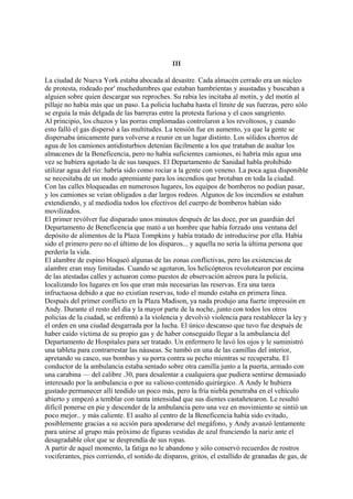 III
La ciudad de Nueva York estaba abocada al desastre. Cada almacén cerrado era un núcleo
de protesta, rodeado por' muchedumbres que estaban hambrientas y asustadas y buscaban a
alguien sobre quien descargar sus reproches. Su rabia les incitaba al motín, y del motín al
pillaje no había más que un paso. La policía luchaba hasta el límite de sus fuerzas, pero sólo
se erguía la más delgada de las barreras entre la protesta furiosa y el caos sangriento.
Al principio, los chuzos y las porras emplomadas controlaron a los revoltosos, y cuando
esto falló el gas dispersó a las multitudes. La tensión fue en aumento, ya que la gente se
dispersaba únicamente para volverse a reunir en un lugar distinto. Los sólidos chorros de
agua de los camiones antidisturbios detenían fácilmente a los que trataban de asaltar los
almacenes de la Beneficencia, pero no había suficientes camiones, ni habría más agua una
vez se hubiera agotado la de sus tanques. El Departamento de Sanidad habla prohibido
utilizar agua del río: habría sido como rociar a la gente con veneno. La poca agua disponible
se necesitaba de un modo apremiante para los incendios que brotaban en toda la ciudad.
Con las calles bloqueadas en numerosos lugares, los equipos de bomberos no podían pasar,
y los camiones se veían obligados a dar largos rodeos. Algunos de los incendios se estaban
extendiendo, y al mediodía todos los efectivos del cuerpo de bomberos habían sido
movilizados.
El primer revólver fue disparado unos minutos después de las doce, por un guardián del
Departamento de Beneficencia que mató a un hombre que había forzado una ventana del
depósito de alimentos de la Plaza Tompkins y había tratado de introducirse por ella. Había
sido el primero pero no el último de los disparos... y aquella no sería la última persona que
perdería la vida.
El alambre de espino bloqueó algunas de las zonas conflictivas, pero las existencias de
alambre eran muy limitadas. Cuando se agotaron, los helicópteros revolotearon por encima
de las atestadas calles y actuaron como puestos de observación aéreos para la policía,
localizando los lugares en los que eran más necesarias las reservas. Era una tarea
infructuosa debido a que no existían reservas, todo el mundo estaba en primera línea.
Después del primer conflicto en la Plaza Madison, ya nada produjo una fuerte impresión en
Andy. Durante el resto del día y la mayor parte de la noche, junto con todos los otros
policías de la ciudad, se enfrentó a la violencia y devolvió violencia para restablecer la ley y
el orden en una ciudad desgarrada por la lucha. El único descanso que tuvo fue después de
haber caído víctima de su propio gas y de haber conseguido llegar a la ambulancia del
Departamento de Hospitales para ser tratado. Un enfermero le lavó los ojos y le suministró
una tableta para contrarrestar las náuseas. Se tumbó en una de las camillas del interior,
apretando su casco, sus bombas y su porra contra su pecho mientras se recuperaba. El
conductor de la ambulancia estaba sentado sobre otra camilla junto a la puerta, armado con
una carabina — del calibre .30, para desalentar a cualquiera que pudiera sentirse demasiado
interesado por la ambulancia o por su valioso contenido quirúrgico. A Andy le hubiera
gustado permanecer allí tendido un poco más, pero la fría niebla penetraba en el vehículo
abierto y empezó a temblar con tanta intensidad que sus dientes castañetearon. Le resultó
difícil ponerse en pie y descender de la ambulancia pero una vez en movimiento se sintió un
poco mejor.. y más caliente. El asalto al centro de la Beneficencia había sido evitado,
posiblemente gracias a su acción para apoderarse del megáfono, y Andy avanzó lentamente
para unirse al grupo más próximo de figuras vestidas de azul frunciendo la nariz ante el
desagradable olor que se desprendía de sus ropas.
A partir de aquel momento, la fatiga no le abandono y sólo conservó recuerdos de rostros
vociferantes, pies corriendo, el sonido de disparos, gritos, el estallido de granadas de gas, de

 
