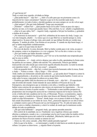 ¿Y qué hiciste tú?
Andy se sentó muy erguido, olvidada su fatiga.
—¿Qué podía hacer? —dijo Sol—. ¿ Salir a la calle para que me pisotearan como a la
mayoría de los viejos carcamanes? Apuesto a que no le ha ocurrido nada malo,
probablemente vio todo el jaleo y decidió quedarse con unos amigos en vez de volver aquí.
—¿Qué amigos? ¿De qué estás hablando? Tengo que encontrarla.
—¡Siéntate! —ordenó Sol—. ¿Qué puedes hacer en la calle? Toma un poco de sopa y
duerme un rato, es lo mejor que puedes hacer. Ella está bien. Lo sé –añadió a regañadientes.
—¿Qué es lo que sabes, Sol? —inquirió Andy, cogiendo a Sol por los hombros, y girándole
a medias de la estufa.
—¡No manosees la mercancía! —gritó Sol, soltándose de las manos de Andy. Luego, con
voz más tranquila, añadió—: Lo único que sé es que Shirl no se marchó porque sí, tenía
algún motivo. Se puso el abrigo viejo, pero pude ver que debajo llevaba un vestido muy
elegante. Y medias de nilón. Una fortuna en sus piernas. Y cuando me dijo hasta luego, vi
que se había maquillado cuidadosamente.
—Sol... ¿qué es lo que tratas de decir?
—No trato de decirlo: lo estoy diciendo. Shirl se había vestido para ir de visita, no para ir
de compras, como si se dispusiera a ir a ver a alguien. Tal vez ha ido a visitar a su viejo.
—¿Por qué tendría que haber deseado visitarle?
—¿Y tú me lo preguntas? Os peleasteis, ¿no? Tal vez se ha marchado una temporada para
que la cosa se enfríe.
—Nos peleamos... si —Andy volvió a dejarse caer sobre la silla, apretándose la frente entre
las palmas de sus manos. ¿Había sido anoche? No, anteanoche. Parecía que habían
transcurrido cien años desde que sostuvieron aquella absurda discusión. Levantó la mirada
con repentino temor—. ¿Se llevó sus cosas? —preguntó.
—Sólo un pequeño bolso —dijo Sol, y colocó una cacerola humeante sobre la mesa, frente
a Andy—. Vamos a comer —dijo y luego—: Ella volverá.
Andy estaba casi demasiado cansado para discutir... ¿y qué podía decir? Empezó a comer la
sopa maquinalmente, y de pronto se dio cuenta de que tenía mucha hambre. Comió con su
codo sobre la mesa y apoyando la cabeza en su mano libre.
—Tendrías que haber oído los discursos en el Senado, ayer —dijo Sol—. El espectáculo
más divertido del mundo. Están tratando de sacar adelante el Proyecto de Ley de
Emergencia, una emergencia que se remonta a cien años, y tendrías que haberles oído
hablar como cotorras de sus aspectos más nimios sin mencionar los importantes. —Su voz
se hizo cómica al imitar el acento sureño—: "Enfrentados a unas terribles perspectivas,
proponemos una investigación acerca de las i-inmensas riquezas de la mayor cuenca fluuvial, el delta del más caudaloso de los ríos, el Mississipi. Presas y avenamientos, seguro,
ciencia, seguro, y tendréis las tierras de labor más feraces del Mundo Occidental." —Sol
sopló su sopa furiosamente—. "Presas", desde luego: eso es poner el dedo en la llaga. Lo
han estado discutiendo ya un millar de veces. Pero, ¿mencionó alguien en voz alta el único
y verdadero motivo para el Proyecto de Ley de Emergencia? No. Al cabo de tantos años
nadie se atreve a hablar claramente y a decir la verdad, de modo que la mantienen oculta
debajo de toda esa palabrería.
—¿De qué estás hablando? —preguntó Andy, que apenas prestaba atención.
—Del control de la natalidad, eso es. Finalmente van a legalizar clínicas que estarán
abiertas a cualquiera, casado o no, y a promulgar una ley por la que todas las madres deben
recibir información acerca del control de la natalidad. ¡Muchacho, habrá que oír a los
puritanos de Nueva Escocia cuando se enteren de eso!
—Ahora no, Sol, estoy cansado. ¿Dijo Shirl cuándo pensaba regresar?
—Sólo lo que te he dicho... —se interrumpió y tendió el oído hacia un sonido de pasos en el
rellano. Los pasos se detuvieron... y alguien llamó a la puerta.

 