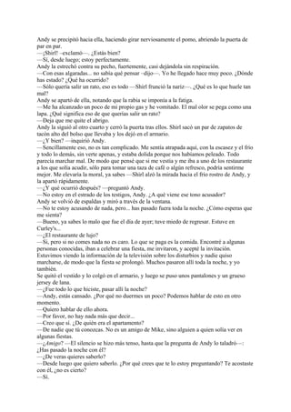 Andy se precipitó hacia ella, haciendo girar nerviosamente el pomo, abriendo la puerta de
par en par.
—¡Shirl! –exclamó—. ¿Estás bien?
—Sí, desde luego; estoy perfectamente.
Andy la estrechó contra su pecho, fuertemente, casi dejándola sin respiración.
—Con esas algaradas... no sabía qué pensar –dijo—. Yo he llegado hace muy poco. ¿Dónde
has estado? ¿Qué ha ocurrido?
—Sólo quería salir un rato, eso es todo —Shirl frunció la nariz—. ¿Qué es lo que huele tan
mal?
Andy se apartó de ella, notando que la rabia se imponía a la fatiga.
—Me ha alcanzado un poco de mi propio gas y he vomitado. El mal olor se pega como una
lapa. ¿Qué significa eso de que querías salir un rato?
—Deja que me quite el abrigo.
Andy la siguió al otro cuarto y cerró la puerta tras ellos. Shirl sacó un par de zapatos de
tacón alto del bolso que llevaba y los dejó en el armario.
—¿Y bien? —inquirió Andy.
—Sencillamente eso, no es tan complicado. Me sentía atrapada aquí, con la escasez y el frío
y todo lo demás, sin verte apenas, y estaba dolida porque nos habíamos peleado. Todo
parecía marchar mal. De modo que pensé que si me vestía y me iba a uno de los restaurante
a los que solía acudir, sólo para tomar una taza de café o algún refresco, podría sentirme
mejor. Me elevaría la moral, ya sabes —Shirl alzó la mirada hacia el frío rostro de Andy, y
la apartó rápidamente.
—¿Y qué ocurrió después? —preguntó Andy.
—No estoy en el estrado de los testigos, Andy. ¿A qué viene ese tono acusador?
Andy se volvió de espaldas y miró a través de la ventana.
—No te estoy acusando de nada, pero... has pasado fuera toda la noche. ¿Cómo esperas que
me sienta?
—Bueno, ya sabes lo malo que fue el día de ayer; tuve miedo de regresar. Estuve en
Curley's...
—¿El restaurante de lujo?
—Si, pero si no comes nada no es caro. Lo que se paga es la comida. Encontré a algunas
personas conocidas, iban a celebrar una fiesta, me invitaron, y acepté la invitación.
Estuvimos viendo la información de la televisión sobre los disturbios y nadie quiso
marcharse, de modo que la fiesta se prolongó. Muchos pasaron allí toda la noche, y yo
también.
Se quitó el vestido y lo colgó en el armario, y luego se puso unos pantalones y un grueso
jersey de lana.
—¿Fue todo lo que hiciste, pasar allí la noche?
—Andy, estás cansado. ¿Por qué no duermes un poco? Podemos hablar de esto en otro
momento.
—Quiero hablar de ello ahora.
—Por favor, no hay nada más que decir...
—Creo que sí. ¿De quién era el apartamento?
—De nadie que tú conozcas. No es un amigo de Mike, sino alguien a quien solía ver en
algunas fiestas.
—¿Amigo? —El silencio se hizo más tenso, hasta que la pregunta de Andy lo taladró—:
¿Has pasado la noche con él?
—¿De veras quieres saberlo?
—Desde luego que quiero saberlo. ¿Por qué crees que te lo estoy preguntando? Te acostaste
con él, ¿no es cierto?
—Sí.

 