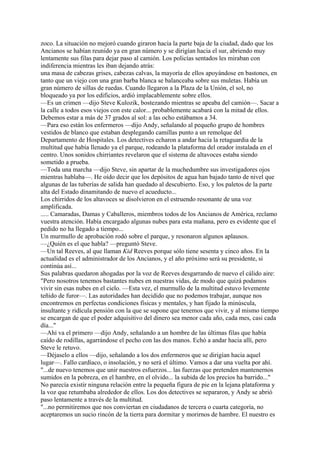 zoco. La situación no mejoró cuando giraron hacia la parte baja de la ciudad, dado que los
Ancianos se habían reunido ya en gran número y se dirigían hacia el sur, abriendo muy
lentamente sus filas para dejar paso al camión. Los policías sentados les miraban con
indiferencia mientras les iban dejando atrás:
una masa de cabezas grises, cabezas calvas, la mayoría de ellos apoyándose en bastones, en
tanto que un viejo con una gran barba blanca se balanceaba sobre sus muletas. Había un
gran número de sillas de ruedas. Cuando llegaron a la Plaza de la Unión, el sol, no
bloqueado ya por los edificios, ardió implacablemente sobre ellos.
—Es un crimen —dijo Steve Kulozik, bostezando mientras se apeaba del camión—. Sacar a
la calle a todos esos viejos con este calor... probablemente acabará con la mitad de ellos.
Debemos estar a más de 37 grados al sol: a las ocho estábamos a 34.
—Para eso están los enfermeros —dijo Andy, señalando al pequeño grupo de hombres
vestidos de blanco que estaban desplegando camillas punto a un remolque del
Departamento de Hospitales. Los detectives echaron a andar hacia la retaguardia de la
multitud que había llenado ya el parque, rodeando la plataforma del orador instalada en el
centro. Unos sonidos chirriantes revelaron que el sistema de altavoces estaba siendo
sometido a prueba.
—Toda una marcha —dijo Steve, sin apartar de la muchedumbre sus investigadores ojos
mientras hablaba—. He oído decir que los depósitos de agua han bajado tanto de nivel que
algunas de las tuberías de salida han quedado al descubierto. Eso, y los paletos de la parte
alta del Estado dinamitando de nuevo el acueducto...
Los chirridos de los altavoces se disolvieron en el estruendo resonante de una voz
amplificada.
..... Camaradas, Damas y Caballeros, miembros todos de los Ancianos de América, reclamo
vuestra atención. Había encargado algunas nubes para esta mañana, pero es evidente que el
pedido no ha llegado a tiempo...
Un murmullo de aprobación rodó sobre el parque, y resonaron algunos aplausos.
—¿Quién es el que habla? —preguntó Steve.
—Un tal Reeves, al que llaman Kid Reeves porque sólo tiene sesenta y cinco años. En la
actualidad es el administrador de los Ancianos, y el año próximo será su presidente, si
continúa así...
Sus palabras quedaron ahogadas por la voz de Reeves desgarrando de nuevo el cálido aire:
"Pero nosotros tenemos bastantes nubes en nuestras vidas, de modo que quizá podamos
vivir sin esas nubes en el cielo. —Esta vez, el murmullo de la multitud estuvo levemente
teñido de furor—. Las autoridades han decidido que no podemos trabajar, aunque nos
encontremos en perfectas condiciones físicas y mentales, y han fijado la minúscula,
insultante y ridícula pensión con la que se supone que tenemos que vivir, y al mismo tiempo
se encargan de que el poder adquisitivo del dinero sea menor cada año, cada mes, casi cada
día..."
—Ahí va el primero —dijo Andy, señalando a un hombre de las últimas filas que había
caído de rodillas, agarrándose el pecho con las dos manos. Echó a andar hacia allí, pero
Steve le retuvo.
—Déjaselo a ellos —dijo, señalando a los dos enfermeros que se dirigían hacia aquel
lugar—. Fallo cardíaco, o insolación, y no será el último. Vamos a dar una vuelta por ahí.
"...de nuevo tenemos que unir nuestros esfuerzos... las fuerzas que pretenden mantenernos
sumidos en la pobreza, en el hambre, en el olvido... la subida de los precios ha barrido..."
No parecía existir ninguna relación entre la pequeña figura de pie en la lejana plataforma y
la voz que retumbaba alrededor de ellos. Los dos detectives se separaron, y Andy se abrió
paso lentamente a través de la multitud.
"...no permitiremos que nos conviertan en ciudadanos de tercera o cuarta categoría, no
aceptaremos un sucio rincón de la tierra para dormitar y morirnos de hambre. El nuestro es

 