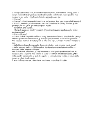 El sosiego de la voz de Shirl, lo inmediato de su respuesta, sobresaltaron a Andy, como si
hubiera formulado la pregunta esperando obtener otra contestación. Buscó palabras para
expresar lo que sentía y, finalmente, lo único que pudo decir fue:
—¿Por qué?
—¿Por qué? —los dos monosílabos abrieron los labios de Shirl y derramaron la fría rabia al
exterior—. ¿Por qué? ¿Acaso tenía otra elección? Me dieron de cenar y de beber, y tenía
que pagar por ello. ¿Con qué otra cosa podía pagar?
—Basta Shirl, estás siendo...
—¿Qué es lo que estoy siendo? ¿Sincera? ¿Permitirías tú que me quedara aquí si no me
acostara contigo?
—¡Eso es diferente!
—¿Lo es? —Shirl empezó a temblar—. Andy, esperaba que lo fuera, debería serlo... pero ya
no lo sé. Quiero que seamos felices, y no sé por qué discutimos. No es eso lo que deseo.
Pero las cosas marchan de mal en peor. Si estuvieras aquí, si pudiera pasar más tiempo a tu
lado.
—Ya hablamos de eso la otra noche. Tengo mi trabajo... ¿qué otra cosa puedo hacer?
—Nada, supongo; nada... —Shirl entrelazó sus dedos para que dejaran de temblar—.
Acuéstate ahora, necesitas descansar.
Shirl se marchó al otro cuarto, y Andy no se movió hasta que la puerta se cerró con un
chasquido. Fue a seguirla, pero cambió de idea y se sentó en el borde de la cama. ¿ Qué
podía decirle? Lentamente, se quitó los zapatos y, completamente vestido, se tendió en la
cama y se cubrió con la manta.
A pesar de lo agotado que estaba, tardó mucho rato en quedarse dormido.

 