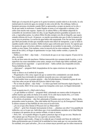 IV
Dado que a la mayoría de la gente no le gusta levantarse cuando todavía es de noche, la cola
matinal para la ración de agua era siempre la más corta del día. Sin embargo, había ya
bastantes personas circulando cuando Shirl se apresuraba a ocupar un puesto en la cola, a
fin de que nadie la molestara. Cuando llegaba su turno el sol empezaba a calentar y las
calles eran mucho más seguras. Aparte eso, la señora Miles y ella habían adquirido la
costumbre de encontrarse todos los días, la que llegaba primero guardaba un puesto en la
cola, y regresaban juntas. La señora Miles llevaba siempre con ella al chiquillo, que seguía
estando enfermo de kwash. Al parecer, su marido necesitaba más que el niño la manteca de
cacao rica en proteínas. La ración de agua había sido aumentada. Esto fue tan bien acogido
que Shirl procuraba olvidar que resultaba mucho más difícil de transportar, y que le dolía la
espalda cuando subía la escalera. Había incluso agua suficiente para lavarse. Se suponía que
los puntos de agua volverían a abrirse a mediados de noviembre lo más tarde, y la fecha no
estaba ya muy lejana. Esta mañana, como la mayoría de las otras mañanas, Shirl regresó
antes de las ocho y al llegar al apartamento vio que Andy estaba vestido y a punto de
marcharse.
—Habla con él, Shirl —dijo Andy—. Convéncele de que es un viejo zoquete. El peso de los
años, sin duda.
Le dio un beso antes de marcharse. Habían transcurrido tres semanas desde la pelea, y en la
superficie las cosas marchaban como antes, aunque en el fondo algo había cambiado, parte
de la sensación de seguridad —o quizá del amor— había sufrido una irreparable erosión.
Nunca hablaban de ello.
—¿Qué pasa? —preguntó Shirl, despojándose de las capas exteriores de ropa que la
envolvían.
Andy se detuvo en el umbral de la puerta.
—Pregúntaselo a Sol, estoy seguro de que se sentirá feliz contándotelo con todo detalle.
Pero cuando haya terminado de contártelo recuerda una cosa: está equivocado.
—Cada hombre tiene su propia opinión —dijo Sol plácidamente, frotando la grasa de una
vieja lata sobre un par de botas del Ejército todavía más viejas.
—No se trata de opinar —dijo Andy—. Lo único que harás será buscarte algún disgusto. Te
veré esta noche, Shirl. Si las cosas siguen tan tranquilas como ayer, no llegaré demasiado
tarde.
Cerró la puerta tras él, y Shirl echó la llave.
—¿A qué diablos se refería? —preguntó Shirl, calentando sus manos sobre la briqueta de
carbón marino que ardía sin llama en la estufa. En la calle hacía mucho frío, y el viento
ponía un continuo repiqueteo en el marco de la ventana.
—Se refería a la protesta —dijo Sol, admirando el bruñido cuero de la bota—. Mejor dicho,
protestaba contra la protesta. ¿Has oído hablar del Proyecto de Ley de Emergencia? Durante
la última semana no han hablado de otra cosa en la televisión.
—¿Es ese al que ellos llaman el Proyecto de Ley Mata-niños?
—¿Ellos? —gritó Sol, frotando furiosamente la bota—. ¿Quiénes son ellos? Una pandilla de
imbéciles, eso es lo que son. Individuos que viven mentalmente anclados en la Edad Media
e incapaces de apartarse de un camino trillado, ni más ni menos.
—Pero, Sol... no se puede obligar a la gente a practicar algo en lo que no cree. Muchos de
ellos opinan que ese Proyecto de Ley equivale a asesinar niños.
—Una opinión equivocada. ¿Tengo yo la culpa de que el mundo esté lleno de imbéciles?
Sabes perfectamente que el control de la natalidad no tiene nada que ver con asesinar niños.
En realidad, sirve para salvarlos. ¿No es un crimen mayor permitir que los niños mueran de

 