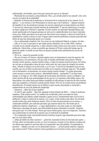 enfermedad y de hambre, que evitar que nazcan los que no se desean?
—Planteado de esa manera, suena diferente. Pero, ¿no olvida usted la ley natural? ¿No viola
esa ley el control de la natalidad?
—Querida, la historia de la medicina es la historia de la violación de la ley natural. En la
Iglesia —y eso incluye a los Protestantes lo mismo que a los Católicos— algunos trataron
de impedir el uso de anestésicos porque era una ley natural que la mujer pariera con dolor.
Y era una ley natural que la gente muriera de enfermedad.' Y una ley natural que el cuerpo
no fuera sajado por el bisturí y reparado. Existió incluso un individuo llamado Bruno que
murió ajusticiado en la hoguera porque no creía en la verdad absoluta ni en leyes 'naturales
como esas. Hubo una época en la que todo iba contra la ley natural, y ahora el control de la
natalidad ha venido a unirse al resto. Porque todos nuestros problemas actuales proceden del
hecho de que hay demasiado gente en el mundo.
—Eso es demasiado simplista, Sol. Las cosas no son realmente blancas y negras, sin más...
—¡Oh, si! lo son; lo que pasa es que nadie quiere admitirlo, eso es todo. Mira, estamos
viviendo en un mundo asqueroso, y todos nuestros males tienen una sola causa: el exceso de
población. Ahora bien, ¿cómo es posible que durante el 99 por ciento del tiempo que la
gente ha estado viviendo en esta tierra no hayan existido nunca problemas de exceso de
población?
—No lo sé... nunca he pensado en ello.
—No eres la única. El motivo, dejando aparte cosas sin importancia como las guerras, las
inundaciones y los terremotos, era que todo el mundo enfermaba como perros. Morían
muchos recién nacidos, morían muchos niños, y todos los demás morían jóvenes. En China,
un culí que se alimentaba a base de arroz solía morir de vejez antes de cumplir los treinta
años. Anoche lo dijeron en la televisión, y yo lo creo. Y uno de los Senadores leyó en una
cartilla, que era un libro escolar para los niños en la América colonial, algo así: "Sé amable
con tu hermanita o tu hermanito, no estará contigo mucho tiempo." La gente procreaba
como moscas y moría como moscas. ¡Mortalidad infantil... muchacha! Y no hace tanto
tiempo, te lo digo yo. En 1949, después de licenciarme del Ejército, estuve en Méjico. Los
niños morían allí de más enfermedades de las que tú o yo hayamos oído hablar nunca. No
bautizaban a los niños hasta que habían cumplido un año porque la mayoría de ellos morían
antes de cumplirlo y el bautizo costaba mucho dinero. Por eso no existía nunca un problema
de población. El mundo entero era un Méjico a gran escala, procreando y muriendo y
manteniendo un nivel de población inalterado.
—Entonces... ¿Qué fue lo que cambió?
—Te diré lo que cambió —dijo Sol, agitando la bota delante de Shirl—. Llegó la medicina
moderna. Todo podía curarse. La malaria fue erradicada, junto con todas las otras
enfermedades que habían estado matando a gente joven y manteniendo bajo el nivel de la
población. Llegó el control de la muerte. Los viejos vivían muchos más años. Se salvaban
muchos niños que antes hubieran muerto. Pero el ritmo de procreación era el mismo, y
continuaba siéndolo: por cada dos personas que mueren nacen tres. De modo que la
población empezó a duplicarse... y sigue duplicándose a un ritmo cada vez más rápido.
Padecemos una plaga de gente, una enfermedad de gente infestando el mundo. Tenemos
más gente que vive más tiempo. Tiene que nacer menos gente, esa es la respuesta. Tenemos
que contrarrestar el control de la muerte con el control de la natalidad.
—No comprendo cómo será posible hacerlo mientras la gente siga opinando que tiene algo
que ver con matar niños.
—¡Deja de hablar de niños muertos! —gritó Sol, lanzando la bota al otro lado del cuarto—.
No hay niños involucrados en esto, ni vivos ni muertos, excepto en los obtusos cerebros de
los idiotas que repiten lo que han oído sin comprender una sola palabra. Exceptuando lo
presente —añadió, con una voz no demasiado sincera—. ¿Cómo puede matarse a alguien
que nunca existió? Todos nosotros somos ganadores en la carrera ovárica, pero nunca he

 