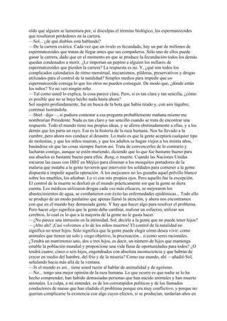 oído que alguien se lamentara por, si disculpas el término biológico, los espermatozoides
que resultaron perdedores en la carrera.
—Sol... ¿de qué diablos está hablando?
—De la carrera ovárica. Cada vez que un óvulo es fecundado, hay un par de millones de
espermatozoides que tratan de llegar antes que sus compañeros. Sólo uno de ellos puede
ganar la carrera, dado que en el momento en que se produce la fecundación todos los demás
quedan condenados a morir. ¿Le importan un pepino a alguien los millares de
espermatozoides que pierden la carrera? La respuesta es no. Y, ¿qué son todos los
complicados calendarios de ritmo menstrual, mecanismos, píldoras, preservativos y drogas
utilizados para el control de la natalidad? Simples medios para impedir que un
espermatozoide consiga lo que los otros no pueden conseguir. De modo que, ¿dónde están
los niños? Yo no veo ningún niño.
—Tal como usted lo explica, la cosa parece clara. Pero, si es tan clara y tan sencilla, ¿cómo
es posible que no se haya hecho nada hasta ahora?
Sol suspiró profundamente, fue en busca de la bota que había tirado y, con aire lúgubre,
continuó lustrándola.
—Shirl –dijo—, si pudiera contestar a esa pregunta probablemente mañana mismo me
nombrarían Presidente. Nada es tan claro y tan sencillo cuando se trata de encontrar una
respuesta. Todo el mundo tiene sus propias ideas, y se aferra obstinadamente a ellas, y a los
demás que los parta un rayo. Esa es la historia de la raza humana. Nos ha llevado a la
cumbre, pero ahora nos conduce al desastre. Lo malo es que la gente aceptará cualquier tipo
de molestias, y que los niños mueran, y que los adultos se hagan viejos a los treinta años,
basándose en que las cosas siempre fueron así. Trata de convencerles de lo contrario y
lucharán contigo, aunque se estén muriendo, diciendo que lo que fue bastante bueno para
sus abuelos es bastante bueno para ellos. Bang, o muerte. Cuando las Naciones Unidas
rociaron las casas con DDT en Méjico para eliminar a los mosquitos portadores de la
malaria que mataba a la gente tuvieron que intervenir los soldados para contener a la gente
dispuesta a impedir aquella operación. A los mejicanos no les gustaba aquel polvillo blanco
sobre los muebles, los afeaban. Lo vi con mis propios ojos. Pero aquello fue la excepción.
El control de la muerte se deslizó en el mundo prácticamente sin que la gente se diera
cuenta. Los médicos utilizaron drogas cada vez más eficaces, se mejoraron los
abastecimientos de agua, se combatieron con éxito las enfermedades epidémicas... Todo ello
se produjo de un modo paulatino que apenas llamó la atención, y ahora nos encontramos
con que en el mundo hay demasiada gente. Y hay que hacer algo para resolver el problema.
Pero hacer algo significa que la gente debe cambiar, realizar un esfuerzo, utilizar sus
cerebros, lo cual es lo que a la mayoría de la gente no le gusta hacer.
—¿No parece una intrusión en la intimidad, Sol, decirle a la gente que no puede tener hijos?
—¡Alto ahí! ¡Casi volvemos a lo de los niños muertos! El control de la natalidad no
significa no tener hijos. Sólo significa que la gente puede elegir cómo desea vivir: como
animales que tienen un solo y ciego objetivo, la procreación... o como seres racionales.
¿Tendrá un matrimonio uno, dos o tres hijos, es decir, un número de hijos que mantenga
estable la población mundial y proporcione una vida llena de oportunidades para todos? ¿O
tendrá cuatro, cinco o seis hijos, engendrados con absoluta inconsciencia y que habrán de
crecer en medio del hambre, del frío y de la miseria? Como ese mundo, ahí —añadió Sol,
señalando hacia más allá de la ventana.
—Si el mundo es así... tiene usted razón al hablar de animalidad y de egoísmo.
—No... tengo una mejor opinión de la raza humana. Lo que ocurre es que nadie se lo ha
hecho comprender, han habido demasiadas personas que han nacido animales y han muerto
animales. La culpa, a mi entender, es de los corrompidos políticos y de los llamados
conductores de masas que han eludido el problema porque era muy conflictivo, y porque no
querían complicarse la existencia con algo cuyos efectos, si se producían, tardarían años en

 