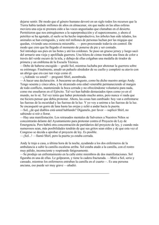 dejarse sentir. De modo que el género humano devoró en un siglo todos los recursos que la
Tierra había tardado millones de años en almacenar, sin que nadie en las altas esferas
moviera una ceja ni prestara oído a las voces angustiadas que clamaban en el desierto.
Permitieron que nos entregásemos a la superproducción y el superconsumo, y ahora el
petróleo se ha agotado, el suelo se ha hecho improductivo, los árboles han sido talados, los
animales se han extinguido, y siete mil millones de personas luchan por las migajas que
quedan, viviendo una existencia miserable.. — pero procreando todavía sin control. De
modo que creo que ha llegado el momento de ponerse de pie y ser contado.
Sol introdujo sus pies en las botas y ató los cordones. Se puso un grueso jersey y luego sacó
del armario una vieja y apolillada guerrera. Una hilera de cintas trazaba una línea de color a
través del verde oscuro de la tela, y debajo de ellas colgaban una medalla de tirador de
primera y un emblema de la Escuela Técnica.
—Debe de haberse encogido —gruñó Sol, mientras luchaba por abotonar la guerrera sobre
su estómago. Finalmente, anudó un pañuelo alrededor de su cuello y completó su atavío con
un abrigo que era casi tan viejo como él.
—¿Adónde va usted? —preguntó Shirl, asombrada.
—A hacer una declaración. A buscarme un disgusto, como ha dicho nuestro amigo Andy.
Tengo sesenta y cinco años, y he alcanzado esta edad venerable permaneciendo al margen
de todo conflicto, manteniendo la boca cerrada y no ofreciéndome voluntario para nada,
como me enseñaron en el Ejército. Tal vez han habido demasiados tipos como yo en el
mundo, no lo sé. Tal vez tenía que haber protestado mucho antes, pero nunca vi nada que
me hiciera pensar que debía protestar. Ahora, las cosas han cambiado: hoy van a enfrentarse
las fuerzas de la oscuridad y las fuerzas de la luz. Y yo voy a unirme a las fuerzas de la luz.
Se encasquetó un gorro de lana hasta las orejas y echó a andar hacia la puerta.
—Sol, ¿de qué diablos está usted hablando? Dígamelo, por favor —suplicó Shirl, no
sabiendo si reír o llorar.
—Hay una manifestación. Los retrasados mentales de Salvemos a Nuestros Niños se
concentrarán delante del Ayuntamiento para protestar contra el Proyecto de Ley de
Emergencia. Pero habrá otra concentración de partidarios del proyecto de ley, y cuando más
numerosos sean, más posibilidades tendrán de que sus gritos sean oídos y de que esta vez el
Congreso se decida a aprobar el proyecto de ley. Es posible.
—¡Sol...! —llamó Shirl, pero la puerta ya estaba cerrada.
Andy le trajo a casa, a última hora de la noche, ayudando a los dos enfermeros de la
ambulancia a subir la camilla escaleras arriba. Sol estaba atado a la camilla, con el rostro
muy pálido, inconsciente y respirando fatigosamente.
—Se produjo un enfrentamiento en la calle entre miembros de dos manifestaciones. Sol
figuraba en una de ellas. Le golpearon, y tiene la cadera fracturada. —Miró a Sol, serio y
cansado, mientras los enfermeros entraban la camilla en el cuarto—. Es una persona
anciana, eso puede ser muy grave —añadió.

 