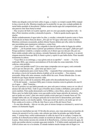 V
Había una delgada costra de hielo sobre el agua, y crujió y se rompió cuando Billy empujó
la lata a través de ella. Mientras trepaba por la escalerilla vio que otro oxidado peldaño de
metal había quedado al descubierto. Habían sacado mucha agua del compartimiento, pero
aún parecía estar lleno hasta la mitad.
—Hay un poco de hielo en la parte superior, pero no creo que pueda congelarse toda —le
dijo a Peter mientras cerraba y atrancaba la puerta—. Todavía queda mucha agua ahí,
mucha.
Media cuidadosamente el agua todos los días, y cerraba y atrancaba la puerta como si fuera
la bóveda de un banco llena de dinero. ¿Por qué no? El agua valía tanto como el dinero.
Mientras continuara escaseando, podían obtener buenos dólares por ella, todos los dólares
que necesitaban para mantenerse calientes y comer bien.
—¿Qué opina de eso, Peter? —dijo, colgando la lata del garfio sobre la fogata de carbón
marino—. ¿Se ha parado nunca a pensar que podemos comernos esta agua? ¿Sabe por qué?
Porque podemos venderla y comprar comida con el dinero que nos den por ella, por eso.
Peter estaba sentado sobre sus talones, mirando fijamente más allá de la puerta, y no prestó
ninguna atención hasta que Billy le llamó a gritos y repitió lo que había dicho. Peter sacudió
tristemente la cabeza.
—"Cuyo Dios es su estómago, y cuya gloria está en su oprobio" —recitó—. Ya te he
explicado, Billy, que estamos acercándonos al fin de todas las cosas materiales. Si las
codicias, estás perdido...
—¿Acaso está perdido usted? Lleva unas topas compradas con ese agua y está comiendo
con lo que nos dan por ella... ¿Qué tiene que decir a eso?
—Como simplemente para existir hasta el Día —respondió Peter solemnemente, mirando
de soslayo a través de la puerta abierta al pálido sol de noviembre—. Nos estamos
acercando, faltan sólo unas semanas, resulta difícil de creer. Pronto faltarán días. Es una
bendición que llegue durante nuestras vidas.
Se puso en pie y salió de la camareta; Billy pudo oírle descendiendo hacia el suelo.
—El fin del mundo —murmuró Billy para sí mismo mientras removía gránulos de ener-G
en el agua—. ¡Bah! Tonterías...
No era la primera vez que había pensado eso, pero solo para si mismo, nunca en voz alta al
alcance del oído de Peter, Todo lo que el hombre decía sonaba a chifladura, pero podía ser
cierto también. Peter podía demostrarlo con la Biblia y otros libros, ahora no tenía los
libros, pero los había leído tantas veces que podía recitar largos párrafos de memoria. ¿Por
qué no podía ser cierto? ¿Qué otro motivo podía existir para que el mundo fuera así? No
siempre había sido así, las antiguas películas de la televisión lo demostraban, pero había
cambiado mucho y con mucha rapidez. Tenía que existir un motivo, de modo que tal vez
Peter estaba en lo cierto y el Día de Año Nuevo seria el Día del Juicio Final...
—Es una idea absurda —dijo en voz alta, pero al mismo tiempo se estremeció y acercó sus
manos a la humeante fogata.
Las cosas no marchaban tan mal. El llevaba dos jerseys, una vieja americana con parches de
cámara de automóvil en los codos, más caliente que todas las prendas que había llevado
antes. Y comían bien; sorbió ruidosamente el caldo de ener-G de la cuchara. Comprar las
cartillas de la Beneficencia había costado un montón de dólares, pero valía la pena, sí, valía
la pena. Ahora tenían raciones de comida de la Beneficencia, e incluso raciones de agua, de
modo que podían ahorrar su propia agua para tenderla. Y él había estado aspirando polvo de
LSD al cienos una vez a la semana. El mundo tardaría mucho tiempo aún en llegar a su

 