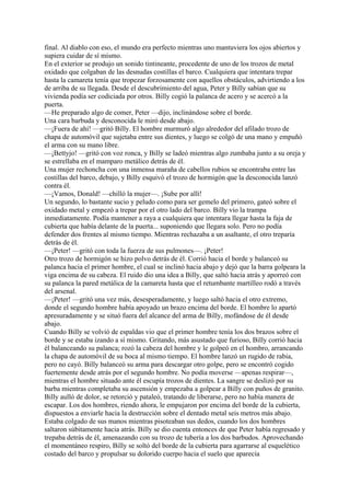 final. Al diablo con eso, el mundo era perfecto mientras uno mantuviera los ojos abiertos y
supiera cuidar de sí mismo.
En el exterior se produjo un sonido tintineante, procedente de uno de los trozos de metal
oxidado que colgaban de las desnudas costillas el barco. Cualquiera que intentara trepar
hasta la camareta tenía que tropezar forzosamente con aquellos obstáculos, advirtiendo a los
de arriba de su llegada. Desde el descubrimiento del agua, Peter y Billy sabían que su
vivienda podía ser codiciada por otros. Billy cogió la palanca de acero y se acercó a la
puerta.
—He preparado algo de comer, Peter —dijo, inclinándose sobre el borde.
Una cara barbuda y desconocida le miró desde abajo.
—¡Fuera de ahí! —gritó Billy. El hombre murmuró algo alrededor del afilado trozo de
chapa de automóvil que sujetaba entre sus dientes, y luego se colgó de una mano y empuñó
el arma con su mano libre.
—¡Bettyjo! —gritó con voz ronca, y Billy se ladeó mientras algo zumbaba junto a su oreja y
se estrellaba en el mamparo metálico detrás de él.
Una mujer rechoncha con una inmensa maraña de cabellos rubios se encontraba entre las
costillas del barco, debajo, y Billy esquivó el trozo de hormigón que la desconocida lanzó
contra él.
—¡Vamos, Donald! —chilló la mujer—. ¡Sube por allí!
Un segundo, lo bastante sucio y peludo como para ser gemelo del primero, gateó sobre el
oxidado metal y empezó a trepar por el otro lado del barco. Billy vio la trampa
inmediatamente. Podía mantener a raya a cualquiera que intentara llegar hasta la faja de
cubierta que había delante de la puerta... suponiendo que llegara solo. Pero no podía
defender dos frentes al mismo tiempo. Mientras rechazaba a un asaltante, el otro treparía
detrás de él.
—¡Peter! —gritó con toda la fuerza de sus pulmones—. ¡Peter!
Otro trozo de hormigón se hizo polvo detrás de él. Corrió hacia el borde y balanceó su
palanca hacia el primer hombre, el cual se inclinó hacia abajo y dejó que la barra golpeara la
viga encima de su cabeza. El ruido dio una idea a Billy, que saltó hacia atrás y aporreó con
su palanca la pared metálica de la camareta hasta que el retumbante martilleo rodó a través
del arsenal.
—¡Peter! —gritó una vez más, desesperadamente, y luego saltó hacia el otro extremo,
donde el segundo hombre había apoyado un brazo encima del borde. El hombre lo apartó
apresuradamente y se situó fuera del alcance del arma de Billy, mofándose de él desde
abajo.
Cuando Billy se volvió de espaldas vio que el primer hombre tenía los dos brazos sobre el
borde y se estaba izando a sí mismo. Gritando, más asustado que furioso, Billy corrió hacia
él balanceando su palanca; rozó la cabeza del hombre y le golpeó en el hombro, arrancando
la chapa de automóvil de su boca al mismo tiempo. El hombre lanzó un rugido de rabia,
pero no cayó. Billy balanceó su arma para descargar otro golpe, pero se encontró cogido
fuertemente desde atrás por el segundo hombre. No podía moverse —apenas respirar—,
mientras el hombre situado ante él escupía trozos de dientes. La sangre se deslizó por su
barba mientras completaba su ascensión y empezaba a golpear a Billy con puños de granito.
Billy aulló de dolor, se retorció y pataleó, tratando de liberarse, pero no había manera de
escapar. Los dos hombres, riendo ahora, le empujaron por encima del borde de la cubierta,
dispuestos a enviarle hacia la destrucción sobre el dentado metal seis metros más abajo.
Estaba colgado de sus manos mientras pisoteaban sus dedos, cuando los dos hombres
saltaron súbitamente hacia atrás. Billy se dio cuenta entonces de que Peter había regresado y
trepaba detrás de él, amenazando con su trozo de tubería a los dos barbudos. Aprovechando
el momentáneo respiro, Billy se soltó del borde de la cubierta para agarrarse al esquelético
costado del barco y propulsar su dolorido cuerpo hacia el suelo que aparecía

 