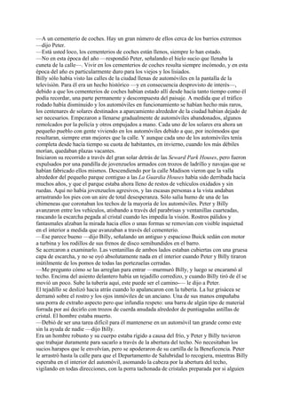 —A un cementerio de coches. Hay un gran número de ellos cerca de los barrios extremos
—dijo Peter.
—Está usted loco, los cementerios de coches están llenos, siempre lo han estado.
—No en esta época del año —respondió Peter, señalando el hielo sucio que llenaba la
cuneta de la calle—. Vivir en los cementerios de coches resulta siempre incómodo, y en esta
época del año es particularmente duro para los viejos y los lisiados.
Billy sólo había visto las calles de la ciudad llenas de automóviles en la pantalla de la
televisión. Para él era un hecho histórico —y en consecuencia desprovisto de interés—,
debido a que los cementerios de coches habían estado allí desde hacía tanto tiempo como él
podía recordar, una parte permanente y descompuesta del paisaje. A medida que el tráfico
rodado había disminuido y los automóviles en funcionamiento se habían hecho más raros,
los centenares de solares destinados a aparcamiento alrededor de la ciudad habían dejado de
ser necesarios. Empezaron a llenarse gradualmente de automóviles abandonados, algunos
remolcados por la policía y otros empujados a mano. Cada uno de los solares era ahora un
pequeño pueblo con gente viviendo en los automóviles debido a que, por incómodos que
resultaran, siempre eran mejores que la calle. Y aunque cada uno de los automóviles tenía
completa desde hacía tiempo su cuota de habitantes, en invierno, cuando los más débiles
morían, quedaban plazas vacantes.
Iniciaron su recorrido a través del gran solar detrás de las Seward Park Houses, pero fueron
expulsados por una pandilla de jovenzuelos armados con trozos de ladrillo y navajas que se
habían fabricado ellos mismos. Descendiendo por la calle Madison vieron que la valla
alrededor del pequeño parque contiguo a las La Guardia Houses había sido derribada hacía
muchos años, y que el parque estaba ahora lleno de restos de vehículos oxidados y sin
ruedas. Aquí no había jovenzuelos agresivos, y las escasas personas a la vista andaban
arrastrando los pies con un aire de total desesperanza. Sólo salía humo de una de las
chimeneas que coronaban los techos de la mayoría de los automóviles. Peter y Billy
avanzaron entre los vehículos, atisbando a través del parabrisas y ventanillas cuarteadas,
rascando la escarcha pegada al cristal cuando les impedía la visión. Rostros pálidos y
fantasmales alzaban la mirada hacia ellos o unas formas se removían con visible inquietud
en el interior a medida que avanzaban a través del cementerio.
—Ese parece bueno —dijo Billy, señalando un antiguo y espacioso Buick sedán con motor
a turbina y los rodillos de sus frenos de disco semihundidos en el barro.
Se acercaron a examinarlo. Las ventanillas de ambos lados estaban cubiertas con una gruesa
capa de escarcha, y no se oyó absolutamente nada en el interior cuando Peter y Billy tiraron
inútilmente de los pomos de todas las portezuelas cerradas.
—Me pregunto cómo se las arreglan para entrar —murmuró Billy, y luego se encaramó al
techo. Encima del asiento delantero había un tejadillo corredizo, y cuando Billy tiró de él se
movió un poco. Sube la tubería aquí, este puede ser el camino-— le dijo a Peter.
El tejadillo se deslizó hacia atrás cuando lo apalancaron con la tubería. La luz grisácea se
derramó sobre el rostro y los ojos inmóviles de un anciano. Una de sus manos empuñaba
una porra de extraño aspecto pero que infundía respeto: una barra de algún tipo de material
forrada por así decirlo con trozos de cuerda anudada alrededor de puntiagudas astillas de
cristal. El hombre estaba muerto.
—Debió de ser una tarea difícil para él mantenerse en un automóvil tan grande como este
sin la ayuda de nadie —dijo Billy.
Era un hombre robusto y su cuerpo estaba rígido a causa del frío, y Peter y Billy tuvieron
que trabajar duramente para sacarlo a través de la abertura del techo. No necesitaban los
sucios harapos que le envolvían, pero se apoderaron de su cartilla de la Beneficencia. Peter
le arrastró hasta la calle para que el Departamento de Salubridad lo recogiera, mientras Billy
esperaba en el interior del automóvil, asomando la cabeza por la abertura del techo,
vigilando en todas direcciones, con la porra tachonada de cristales preparada por si alguien

 
