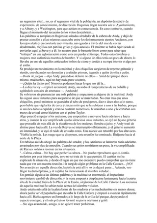 un segmento vital... no, es el segmento vital de la población, un depósito de edad y de
experiencia, de conocimiento, de discreción. Hagamos llegar nuestra voz al Ayuntamiento,
y a Albany, y a Washington, para que actúen en consecuencia. En caso contrario, cuando
llegue el momento del recuento de los votos descubrirán...
Las palabras se rompían en fragorosas oleadas alrededor de la cabeza de Andy, y dejó de
prestar atención a ellas mientras avanzaba entre los dolorosamente atentos Ancianos, con
los ojos alerta y en constante movimiento, navegando a través del mar de encías
desdentadas, mejillas con patillas grises y ojos acuosos. El teniente se había equivocado al
enviarles aquí, a Steve y a él: los rateros eran lo bastante listos como para saber que
"trabajar" en una aglomeración como esta era perder el tiempo. Todos estos hombres y
mujeres eran auténticos muertos de hambre. Y si alguno de ellos tenía un poco de dinero lo
llevaba en uno de aquellos anticuados bolsos de cierre y cosido a su ropa interior o algo por
el estilo.
Se produjo un movimiento en la multitud y dos chiquillos surgieron de repente gritando y
riendo, entrelazando sus desnudas y arañadas piernas, jugando a quién derriba a quién.
—Basta de juegos —dijo Andy, parándose delante de ellos—. Salid del parque ahora
mismo, muchachos, aquí no hay nada para vosotros.
—¿Quién ha dicho eso? Nosotros podemos hacer lo que nos dé la...
—Lo dice la ley —replicó secamente Andy, sacando el rompecabezas de su bolsillo y
agitándolo con aire de amenaza—. ¡Andando!
Se volvieron sin pronunciar una sola palabra y empezaron a alejarse de la multitud. Andy
les siguió unos instantes para asegurarse de que se marchaban. No eran más que unos
chiquillos, pensó mientras se guardaba el tubo de perdigones, diez o doce años a lo sumo,
pero había que vigilarles de cerca y no permitir que se le subieran a uno a las barbas, porque
si uno les daba la espalda y eran lo bastante numerosos, le atacaban a uno y le cortaban con
trozos de cristal como hicieron con el pobre Taylor.
Algo pareció empujar a los ancianos, que empezaban a moverse hacia adelante y hacia
atrás, y cuando la voz amplificada quedó silenciosa unos instantes, se oyó un lejano griterío
que procedía de más allá de la plataforma de los oradores. Sonaba a jaleo, y Andy trató de
abrirse paso hacia allí. La voz de Reeves se interrumpió súbitamente, y el griterío aumentó
en intensidad, y se oyó el ruido de cristales rotos. Una nueva voz retumbó por los altavoces.
"Habla la policía. Les ruego que se dispersen, esta reunión ha terminado. Diríjanse hacia el
norte de la Plaza...
Un rabioso aullido ahogó las palabras del orador, y los Ancianos se lanzaron hacia adelante,
arrastrados por olas de emoción. Cuando sus gritos remitieron un poco, la voz amplificada
de Reeves volvió a resonar en los altavoces.
"...Calma, calma... No hay que perder la cabeza... No puedo reprocharos que os sintáis
molestos por esta interrupción, pero no se trata de lo que pensáis. El capitán me ha
explicado la situación, y desde el lugar en que me encuentro puedo comprobar que no tiene
nada que ver con nuestra reunión. Ha surgido algún problema en la Calle Catorce... ¡NO!
No avancéis en aquella dirección, la policía está allí y no os dejará pasar... Además, veo
llegar los helicópteros, y el capitán ha mencionado el alambre volador...
Un gemido siguió a las últimas palabras y la multitud se estremeció, el impaciente
movimiento cambió de dirección, y la masa empezó a desplazarse lentamente hacia la parte
alta de la ciudad, fuera de la Plaza de la Unión, alejándose de la Calle Catorce. Los ancianos
de aquella multitud lo sabían todo acerca del alambre volador.
Andy estaba más allá de la plataforma de los oradores y la muchedumbre era menos densa;
ahora podía ver el populacho que atestaba la Calle Catorce y empezó a avanzar rápidamente
hacia allí. Había agentes uniformados a lo largo de la orilla del parque, despejando el
espacio contiguo, y el más próximo levantó su porra nocturna y gritó:
—No siga avanzando, amigo, si no quiere tener problemas.

 