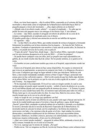 VI
—Hum, eso tiene buen aspecto —dijo la señora Miles, esperando en el extremo del largo
mostrador y observando cómo el empleado de la Beneficencia deslizaba hacia Shirl el
pequeño paquete a través del mostrador—. ¿Hay algún enfermo en su familia?
—¿Dónde está el envoltorio usado, señora? —se quejó el empleado—. Ya sabe que no
puede llevarse este paquete nuevo sin entregar el envoltorio viejo. Y tres dólares.
—Lo siento —dijo Shirl, sacando el arrugado envoltorio de plástico de su cesta de la
compra y entregándoselo al empleado junto con el dinero.
El hombre gruñó algo y efectuó una anotación en una de sus tablillas de registro.
—El siguiente —dijo.
—Sí —le dijo Shirl a la señora Miles, que estaba mirando de soslayo el paquete y formando
lentamente las palabras con la boca mientras leía la etiqueta—. Se trata de Sol. Sufrió un
accidente. Comparte el apartamento con nosotros y tiene más de sesenta años. Se fracturó la
cadera, y no puede moverse de la cama; esto es para él.
—"Copos de carne". Suena bien, desde luego —dijo la señora Miles, siguiendo el paquete
con los ojos mientras desaparecía en la cesta de Shirl—. ¿Cómo los prepara?
—Se puede hacer cualquier cosa con ellos, pero yo preparo una sopa espesándola con
galleta, de ese modo resulta más fácil de comer. Sol no puede sentarse, ni si quiera en la
cama.
—Un hombre en esas condiciones tendría que estar en el hospital, especialmente siendo tan
viejo.
—Estuvo en el hospital, pero ahora no hay camas disponibles. En cuanto se enteraron de
que vivía en un apartamento, se pusieron en contacto con Andy y le obligaron a llevarse a
Sol a casa. Cualquiera que tenga un lugar adonde ir tiene que marcharse. Bellevue está
lleno, y han estado trasladando unidades enteras a Peter Cooper Village y poniendo más
camas, pero no hay suficiente espacio —Shirl se dio cuenta de que hoy había algo distinto
en la señora Miles: era la primera vez que la veía sin el niño cogido de su mano—. ¿Cómo
está Tommy... ha empeorado?
—Ni ha mejorado ni ha empeorado. El kwash no varía en ningún sentido, lo cual es una
ventaja porque así puedo seguir sacando la ración —señaló el tazón de plástico en su cesta,
en el cual habían dejado caer una pequeña pella de manteca de cacao—. A Tommy le gusta
quedarse en casa cuando hace tanto frío, no tenemos ropa suficiente para todos los niños, y
Winny tiene que ir a la escuela todos los días. Es muy lista. Hará los tres cursos. Hace
mucho tiempo que no la veo en la cola del agua...
—Andy se ocupa de eso: yo tengo que quedarme con Sol.
—Está usted de suerte al tener un enfermo en casa, puede venir aquí a buscar una ración. El
resto de la ciudad tendrá que pasar el invierno a base de galletas y agua, desde luego.
¿Suerte?, pensó Shirl, anudando su pañuelo debajo de su barbilla y mirando a su alrededor,
la oscura y desnuda sala de la sección de Raciones Especiales de la Beneficencia. El
mostrador partía la sala por la mitad, con los empleados y las hileras de estanterías
semivacías a un lado, y las cansinas colas de gente en el otro. Aquí estaban los rostros
demacrados y miembros temblorosos de los enfermos, de los que necesitaban dietas
especiales: diabéticos, inválidos crónicos, personas con enfermedades carenciales y las
numerosas mujeres embarazadas. ¿Eran esos los afortunados?
—¿Qué van a cenar ustedes mañana? —preguntó la señora Miles, atisbando a través de la
sucia ventana, tratando de ver el cielo en el exterior.
—No lo sé, supongo que lo mismo de siempre. ¿Por qué?
—Podría nevar. Tal vez tengamos un Día de Acción de Gracias blanco como solíamos tener

 