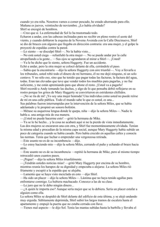 cuando yo era niña. Nosotros vamos a comer pescado, he estado ahorrando para ello.
Mañana es jueves, veintiocho de noviembre. ¿Lo había olvidado?
Shirl se encogió de hombros.
—Creo que sí. La enfermedad de Sol lo ha trastornado todo.
Echaron a andar, con las cabezas inclinadas para no recibir en pleno rostro el azote del
viento, y cuando doblaron la esquina de la Novena Avenida con la Calle Diecinueve, Shirl
se dio de bruces con alguien que llegaba en dirección contraria: era una mujer, y el golpe la
proyectó de espaldas contra la pared.
—Lo siento —se disculpó Shirl—. No la había visto...
—No está usted ciega —refunfuñó la otra mujer—. No se puede andar por la calle
atropellando a la gente... —Sus ojos se agrandaron al mirar a Shirl—. ¡Usted!
—Ya le he dicho que lo siento, señora Haggerty. Fue un accidente.
Echó a andar, pero la otra mujer se colocó delante de ella, cerrándole el paso.
—Sabía que la encontraría —dijo la señora Haggerty con aire triunfal—. Voy a llevarla a
los tribunales, usted robó todo el dinero de mi hermano, él no me dejó ninguno, ni un solo
centavo. Y no sólo eso, sino que he tenido que pagar todas las facturas, la factura del agua,
todas. Eran tan elevadas que tuve que vender todos los muebles para pagarlas, y no fue
suficiente, y me están apremiando para que abone el resto. ¡Usted va a pagarlo!
Shirl recordó a Andy tomando las duchas, y algo de lo que pensaba debió reflejarse en su
rostro porque los gritos de Mary Haggerty se convirtieron en estridentes chillidos.
—¡No se ría de mí! ¡Yo soy una mujer honrada! Una individua como usted no puede reírse
de mí en una calle pública. Todo el mundo sabe lo que es usted, es una...
Sus palabras fueron interrumpidas por la intervención de la señora Miles, que se había
adelantado y le propinó un sonoro bofetón.
—Métase su asquerosa lengua donde le quepa, niña —dijo la señora Miles—. Nadie le
habla a. una amiga mía de esa manera.
—¡Usted no puede hacerme esto! —gritó la hermana de Mike.
—Ya se lo he hecho... y la cosa no acabará aquí si no la pierdo de vista inmediatamente.
Las dos mujeres se encararon una con otra, y Shirl fue momentáneamente olvidada. Tenían
la misma edad y procedían de la misma capa social, aunque Mary Haggerty había subido un
poco de categoría cuando se había casado. Pero había crecido en aquellas calles y conocía
las normas. Tenía que luchar o emprender una vergonzosa retirada.
—Este asunto no es de su incumbencia —dijo.
—Lo estoy haciendo mío —dijo la señora Miles, cerrando el puño y echando el brazo hacia
atrás.
—Este asunto no es de su incumbencia —repitió la hermana de Mike, pero al mismo tiempo
retrocedió unos cuantos pasos.
—¡Pegue! —dijo la señora Miles triunfalmente.
—¡Tendrán ustedes noticias mías! —gritó Mary Haggerty por encima de su hombro,
mientras reunía los harapos de su dignidad y empezaba a alejarse. La señora Miles rió
fríamente y escupió a la espalda que se alejaba.
—Lamento que se haya visto mezclada en esto —dijo Shirl.
—Ha sido un placer —dijo la señora Miles—. Lástima que no haya tenido agallas para
enfrentarse conmigo. La hubiera machacado. Conozco a las de su clase.
—Le juro que no le debo ningún dinero...
—¿A quién le importa eso? Aunque sería mejor que se lo debiera. Sería un placer estafar a
alguien como ella.
La señora Miles se despidió de Shirl delante del edificio de esta última, y se alejó andando
muy erguida. Súbitamente deprimida, Shirl subió los largos tramos de escalera hasta el
apartamento y empujó la puerta que no estaba cerrada con llave.
—Tienes mal aspecto —le dijo Sol. Tenía las mantas subidas hasta la barbilla y llevaba el

 