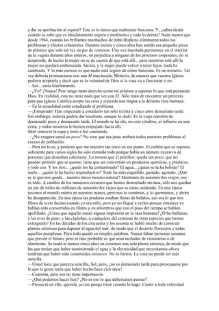 a dar su aprobación al espiral? Esto es lo único que realmente funciona. Y, ¿sabes desde
cuándo se sabe que es absolutamente seguro e inofensivo y todo lo demás? Nada menos que
desde 1964, cuando los brillantes muchachos de John Hopkins eliminaron todos los
problemas y efectos colaterales. Durante treinta y cinco años han tenido esa pequeña pieza
de plástico que vale tal vez un par de centavos. Una vez insertada permanece en el interior
de la vagina durante años enteros, no perjudica a ninguno de los procesos corporales, no se
desprende, de hecho la mujer no se da cuenta de que está allí... pero mientras esté allí la
mujer no quedará embarazada. Sácala, y la mujer puede volver a tener hijos, nada ha
cambiado. Y lo más curioso es que nadie está seguro de cómo funciona. Es un misterio. Tal
vez debería pronunciarse con una M mayúscula, Misterio, de manera que vuestra Iglesia
pudiera aceptarla y decir que es la voluntad de Dios si la cosa va a funcionar o no.
—Sol... estás blasfemando.
—¿Yo? ¡Nunca! Pero tengo tanto derecho como mi prójimo a suponer lo que está pensando
Dios. En realidad, esto no tiene nada que ver con El. Sólo trato de encontrar un pretexto
para que Iglesia Católica acepte las cosa y conceda una tregua a la doliente raza humana.
—En la actualidad están estudiando el problema.
—¡Estupendo! Han empezado a estudiarlo tan sólo treinta y cinco años demasiado tarde.
Sin embargo, todavía podría dar resultado, aunque lo dudo. Es la vieja cuestión de
demasiado poco y demasiado tarde. El mundo se ha ido, no está yéndose, al infierno en una
cesta, y todos nosotros lo hemos empujado hacia allí.
Shirl removió la sopa y miró a Sol sonriendo.
—¿No exagera usted un poco? No creo que sea justo atribuir todos nuestros problemas al
exceso de población.
—Para mí lo es, y perdona que me muestre tan terco en ese punto. El carbón que se suponía
suficiente para varios siglos ha sido extraído todo porque había un número excesivo de
personas que deseaban calentarse. Lo mismo que el petróleo: queda tan poco, que no
pueden permitir que se queme, tiene que ser convertido en productos químicos, y plásticos,
y todo eso. Y los ríos... ¿quién los ha contaminado? El agua... ¿quién se la ha bebido? El
suelo... ¿quién lo ha hecho improductivo? Todo ha sido engullido, gastado, agotado. ¿Qué
es lo que nos queda... nuestro único recurso natural? Montones de automóviles viejos, eso
es todo. A cambio de los inmensos recursos que hemos derrochado sin tasa, sólo nos quedan
un par de miles de millones de automóviles viejos que se están oxidando. En una época
tuvimos el mundo entero en nuestras manos, pero nos lo comimos, y lo quemamos, y ahora
ha desaparecido. En una época las praderas estaban llenas de búfalos, eso era lo que mis
libros de texto decían cuando yo era niño, pero yo no llegué a verlos porque entonces ya
habían sido convertidos en filetes y en alfombras que con el paso del tiempo se habían
apolillado. ¿Crees que aquello causó alguna impresión en la raza humana? ¿O las ballenas,
y las aves de paso, y las cigüeñas, o cualquiera del centenar de otras especies que hemos
extinguido? En las décadas de los cincuenta y los sesenta se habló mucho de construir
plantas atómicas para depurar el agua del mar, de modo que el desierto floreciera y todas
aquellas pamplinas. Pero todo quedó en simples palabras. Nunca faltan personas sensatas
que prevén el futuro, pero lo más probable es que sean tachadas de visionarias o de
alarmistas. Se tarda al menos cinco años en construir una sola planta atómica, de modo que
las que tenían que haber suministrado el agua y la electricidad que necesitamos ahora
tendrían que haber sido construidas entonces. No lo fueron. La cosa no puede ser más
sencilla.
—Usted hace que parezca sencilla, Sol, pero, ¿no es demasiado tarde para preocuparse por
lo que la gente tenía que haber hecho hace cien años?
—Cuarenta, pero eso no tiene importancia.
—¿Qué podemos hacer hoy? ¿No es eso lo que deberíamos pensar?
—Piensa tú en ello, querida, yo me pongo triste cuando lo hago. Correr a toda velocidad

 